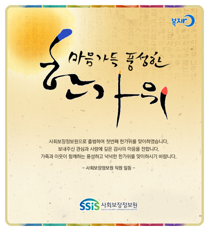 마음가득 풍성한 한가위, 사회보장정보원으로 출범하여 첫번째 한가위를 맞이하였습니다. 보내주신 관심과 사랑에 깊은 감사의 마음을 전합니다. 가족과 이웃과 함께 풍성하고 넉넉한 추석을 맞이하시기 바랍니다. - 사회보장정보원 직원 일동 - 사회보장정보원