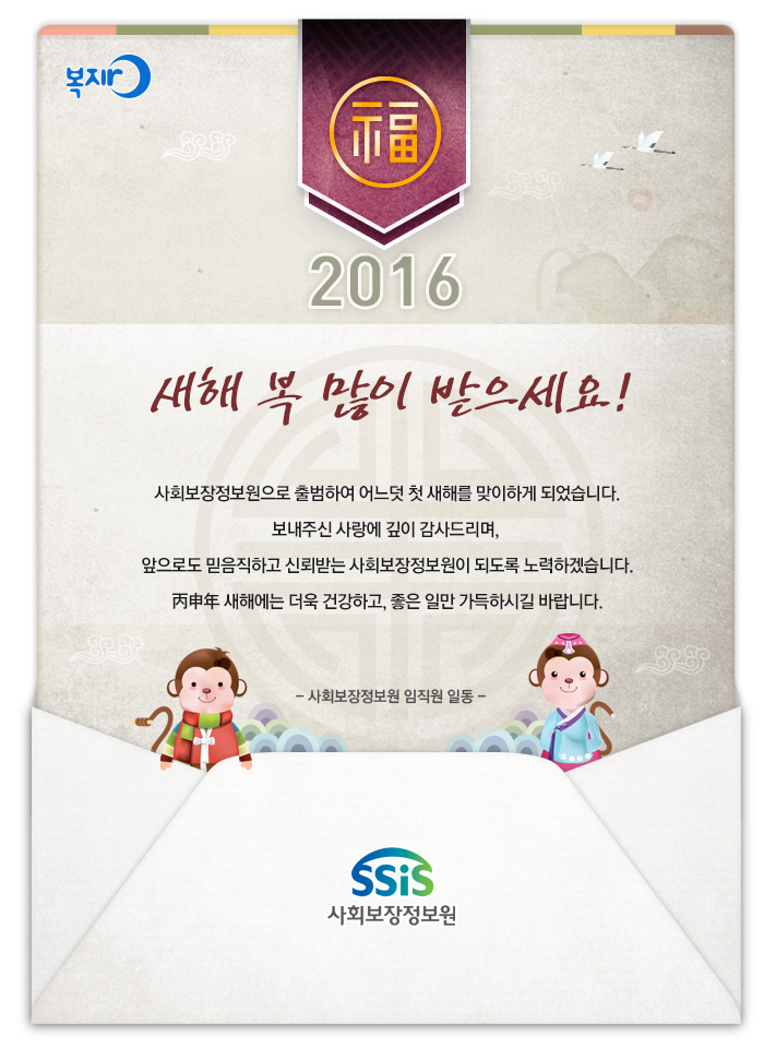 사회보장정보원으로 출범하여 어느덧 첫 새해를 맞이하게 되었습니다. 보내주신 사랑에 깊이 감사드리며, 앞으로도 믿음직하고 신뢰받는 사회보장정보원이 되도록 노력하겠습니다. 丙申年 새해에는 더욱 건강하고, 좋은 일만 가득하시길 바랍니다. 사회보장정보원 임직원 일동 