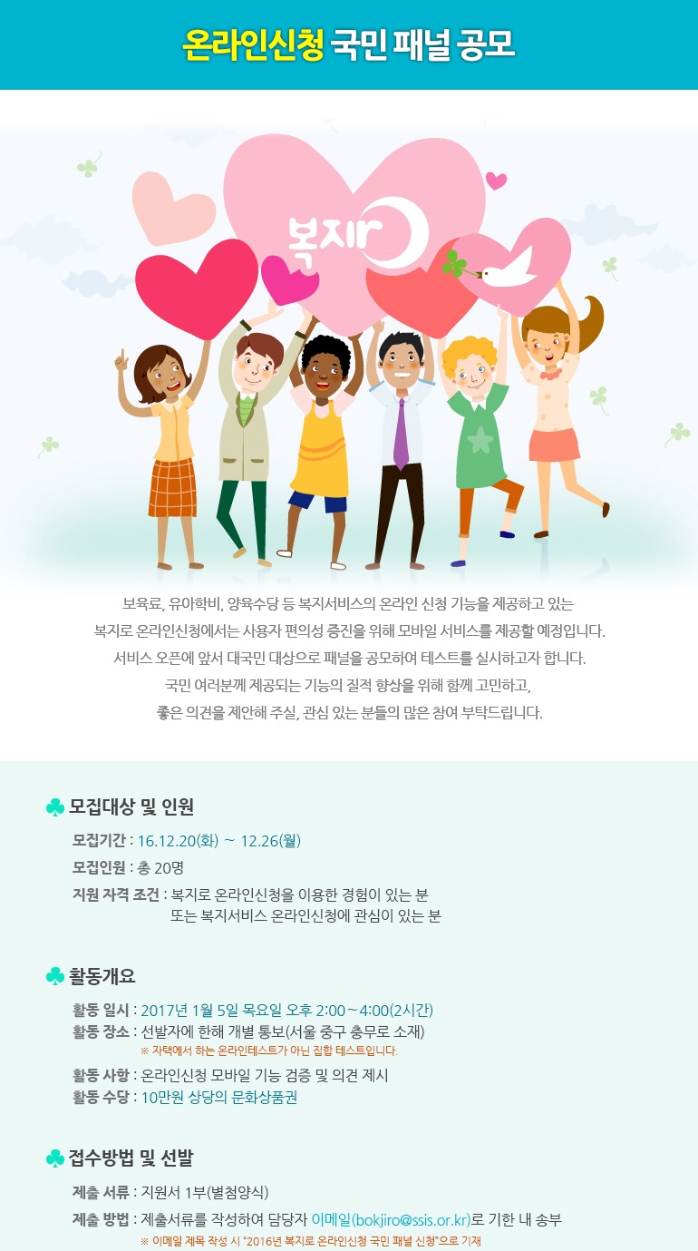 온라인신청 국민 패널 공모보육료, 유아학비, 양육수당 등 복지서비스의 온라인 신청 기능을 제공하고 있는 복지로 온라인신청에서는 사용자 편의성 증진을 위해 모바일 서비스를 제공할 예정입니다.
서비스 오픈에 앞서 대국민 대상으로 패널을 공모하여 테스트를 실시하고자 합니다.
  국민 여러분께 제공되는 기능의 질적 향상을 위해 함께 고민하고, 좋은 의견을 제안해 주실, 관심 있는 분들의 많은 참여 부탁드립니다.
모집대상 및 인원
모집기간 :  ’16.12.20(화) ∼ 12.26(월)
모집인원 : 총 20명
지원 자격 조건 : 복지로 온라인신청을 이용한 경험이 있는 분 또는 복지서비스 온라인신청에 관심이 있는 분
활동 개요 
활동 일시 : 2017년 1월 5일 목요일 오후 2:00∼4:00(2시간)
활동 장소 : 선발자에 한해 개별 통보(서울 중구 충무로 소재)
      자택에서 하는 온라인테스트가 아닌 집합 테스트입니다.
활동 사항 : 온라인신청 모바일 기능 검증 및 의견 제시
활동 수당 : 10만원 상당의 문화상품권
접수방법 및 선발
제출 서류 : 지원서 1부(별첨양식)
제출 방법 : 제출서류를 작성하여 담당자 이메일(bokjiro@ssis.or.kr)로 기한 내 송부
  - 이메일 제목 작성 시 “2016년 복지로 온라인신청 국민 패널 신청”으로 기재
