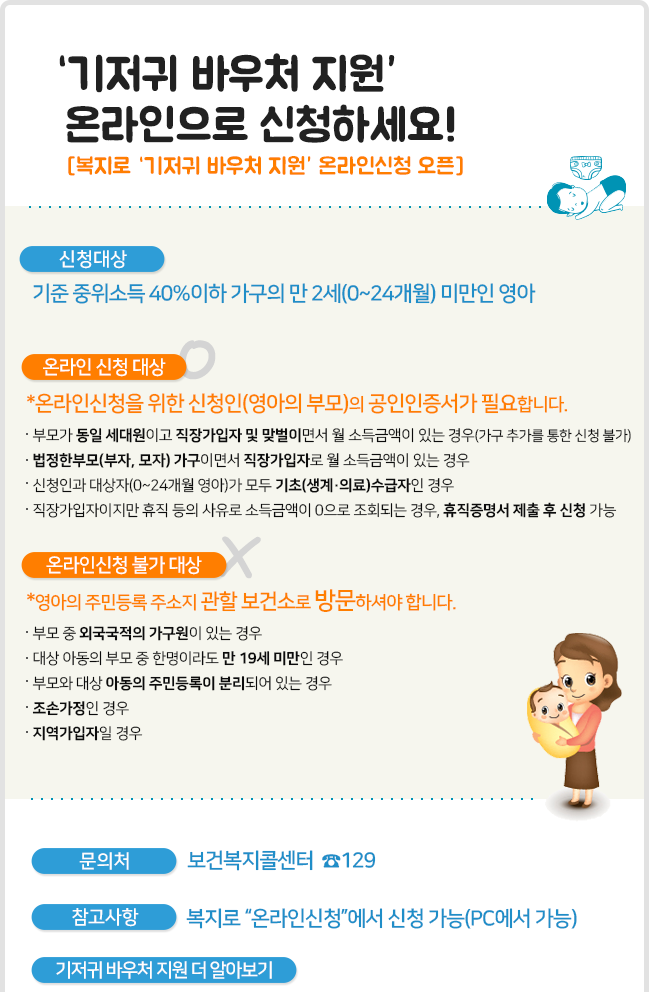 기저귀 바우처 지원 온라인으로 신청하세요! [복지로 ‘기저귀 바우처 지원’ 온라인신청 오픈]  [신청대상] 기준 중위소득 40%이하 가구의 만 2세(0~24개월) 미만인 영아  [온라인 신청 대상] *온라인신청을 위한 신청인(영아의 부모)의 공인인증서가 필요합니다. - 부모가 동일 세대원이고 직장가입자 및 맞벌이면서 월 소득금액이 있는 경우(가구 추가를 통한 신청 불가) - 법정한부모(부자, 모자) 가구이면서 직장가입자로 월 소득금액이 있는 경우 - 신청인과 대상자(0~24개월 영아)가 모두 기초(생계·의료)수급자인 경우 - 직장가입자이지만 휴직 등의 사유로 소득금액이 0으로 조회되는 경우, 휴직증명서 제출 후 신청 가능  [온라인신청 불가 대상] *영아의 주민등록 주소지 관할 보건소로 방문하셔야 합니다. - 부모 중 외국국적의 가구원이 있는 경우 - 대상 아동의 부모 중 한명이라도 만 19세 미만인 경우 - 부모와 대상 아동의 주민등록이 분리되어 있는 경우 - 조손가정인 경우 - 지역가입자일 경우  [문의처] 보건복지콜센터  ☎129 [참고사항] 복지로 “온라인신청”에서 신청 가능(PC에서 가능) [기저귀 바우처 지원 더 알아보기]