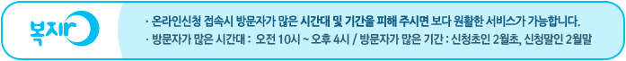 [새창] 복지로 온라인신청 접속시 방문자가 많은 시간대 및 기간을 피해 주시면 보다 원활한 서비스가 가능합니다. 방문자가 많은 시간대 :  오전 10시 ~ 오후 4시 / 방문자가 많은 기간 : 신청초인 2월초, 신청말인 2월말