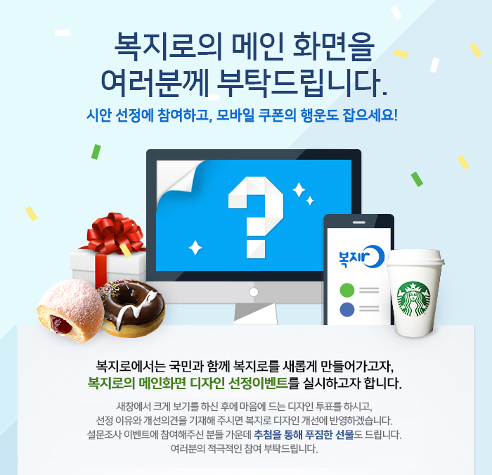 복지로의 메인 화면을 여러분께 부탁드립니다. 시안 선정에 참여하고, 모바일 쿠폰의 행운도 잡으세요! 복지로에서는 국민과 함께 복지로를 새롭게 만들어가고자, 복지로의 메인화면 디자인 선정이벤트를 실시하고자 합니다. 새창에서 크게 보기를 하신 후에 마음에 드는 디자인 투표를 하시고, 선정 이유와 개선의견을 기재해 주시면 복지로 디자인 개선에 반영하겠습니다. 설문조사 이벤트에 참여해주신 분들 가운데 추첨을 통해 푸짐한 선물도 드립니다. 여러분의 적극적인 참여 부탁드립니다.