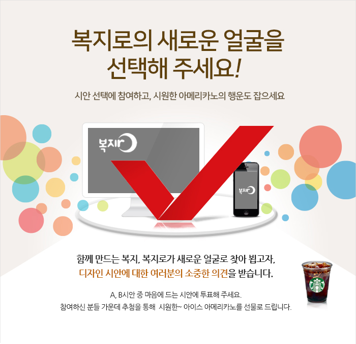 복지로의 메인 화면을 여러분께 부탁드립니다. 시안 선정에 참여하고, 모바일 쿠폰의 행운도 잡으세요! 복지로에서는 국민과 함께 복지로를 새롭게 만들어가고자, 복지로의 메인화면 디자인 선정이벤트를 실시하고자 합니다. 새창에서 크게 보기를 하신 후에 마음에 드는 디자인 투표를 하시고, 선정 이유와 개선의견을 기재해 주시면 복지로 디자인 개선에 반영하겠습니다. 설문조사 이벤트에 참여해주신 분들 가운데 추첨을 통해 푸짐한 선물도 드립니다. 여러분의 적극적인 참여 부탁드립니다.