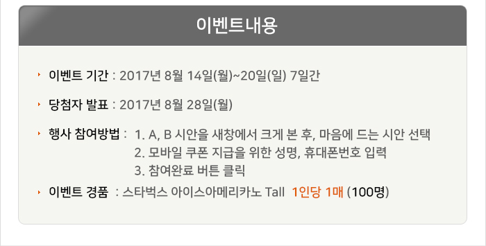 이벤트기간 : 2017년 8월 14일(월)~20일(일) 7일간 당첨자발표 : 2017년 8월 28일(월), 복지로 홈페이지 공지사항 행사참여방법 : 1. A, B 시안을 새창에서 크게 본 후, 마음에 드는 시안 선택
   (추가 의견이 있다면 작성) 2. 모바일 쿠폰 지급을 위한 성명, 휴대폰번호 입력 후 3. 이벤트 응모하기 버튼 클릭 이벤트 경품 : 스타벅스 아이스아메리카노 T 1인당 1매 (100명)