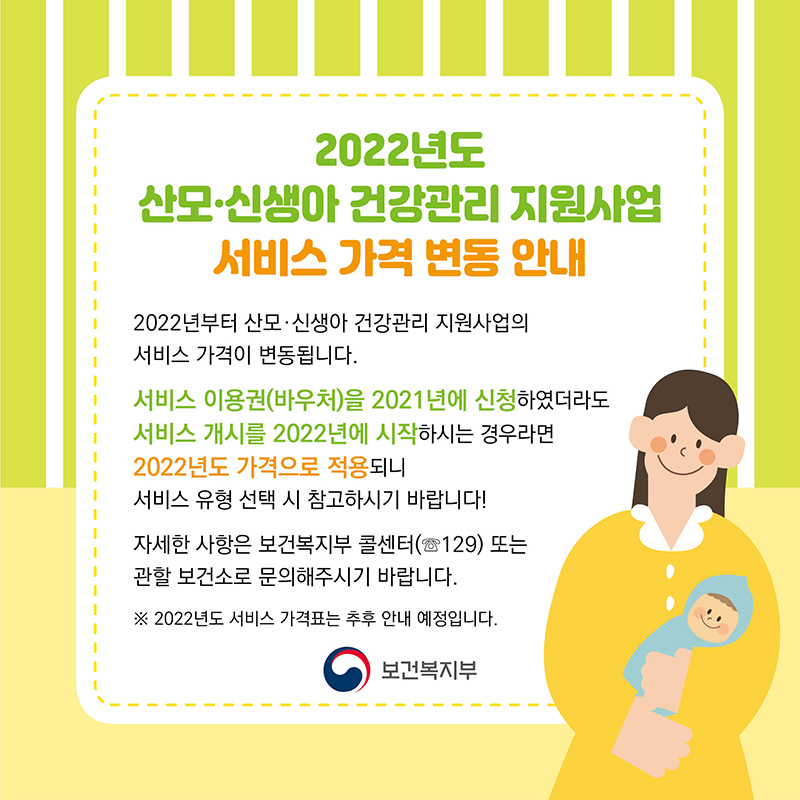 2022년 산모·신생아 건강관리 지원사업 서비스 가격 변동 안내 2022년부터 산모·신생아 건강관리 지원사업의 서비스 가격이 변동됩니다. 서비스 이용권(바우처)을 2021년에 신청하였더라도 서비스 개시를 2022년에 시작하시는 경우라면 2022년도 가격으로 적용되니 서비스 유형 선택 시 참고하시기 바랍니다! 자세한 사항은 보건복지부 콜센터 또는 관할 보건소로 문의해주시기 바랍니다. ※ 2022년도 서비스 가격표는 추후 안내 예정입니다.