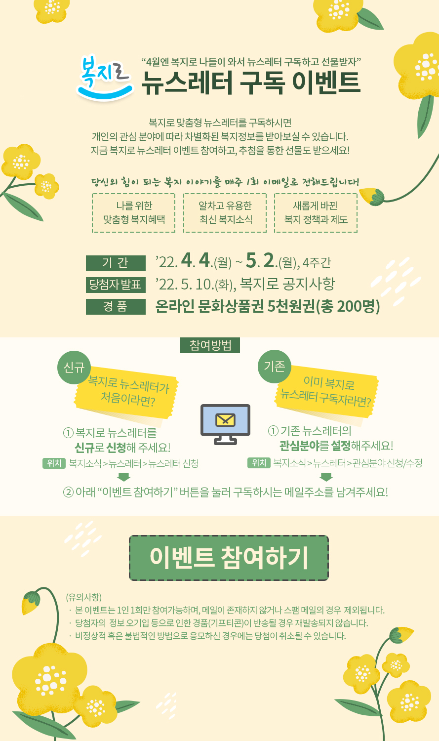 4월엔 복지로 나들이 와서 뉴스레터 구독하고 선물받자 복지로 뉴스레터 구독 이벤트 복지로 맞춤형 뉴스레터를 구독하시면 개인의 관심 분야에 따라 차별화된 복지정보를 받아보실 수 있습니다. 지금 복지로 뉴스레터 이벤트 참여하고, 추첨을 통한 선물도 받으세요! 당신의 힘이 되는 복지 매주 1회 이메일로 전해드립니다! 나를 위한 맞춤형 복지혜택 알차고 유용한 최신 복지소식 새롭게 바뀐 복지 정책과 제도 기간 : 2022. 4. 4.(월) ~ 5. 2.(월), 4주간 당첨자 발표 : 2022. 5. 10.(화), 복지로 공지사항 경품 : 온라인 문화상품권 5천원권(총 200명) 참여방법 [신규] 복지로 뉴스레터가 처음이라면? ① 복지로 뉴스레터를 신규로 신청해 주세요! 위치 : 복지소식 > 뉴스레터 > 뉴스레터 신청 [기존] 이미 복지로 뉴스레터 구독자라면? ① 기존 뉴스레터의 관심분야를 설정해주세요! 위치 : 복지소식 > 뉴스레터 > 관심분야 신청/수정 ② 아래 “이벤트 참여하기” 버튼을 눌러 구독하시는 메일주소를 남겨주세요! 이벤트 참여하기 (유의사항) ㆍ 본 이벤트는 1인 1회만 참여가능하며, 메일이 존재하지 않거나 스팸 메일의 경우 제외됩니다. ㆍ 당첨자의 정보 오기입 등으로 인한 경품(기프티콘)이 반송될 경우 재발송되지 않습니다. ㆍ 비정상적 혹은 불법적인 방법으로 응모하신 경우에는 당첨이 취소될 수 있습니다. 