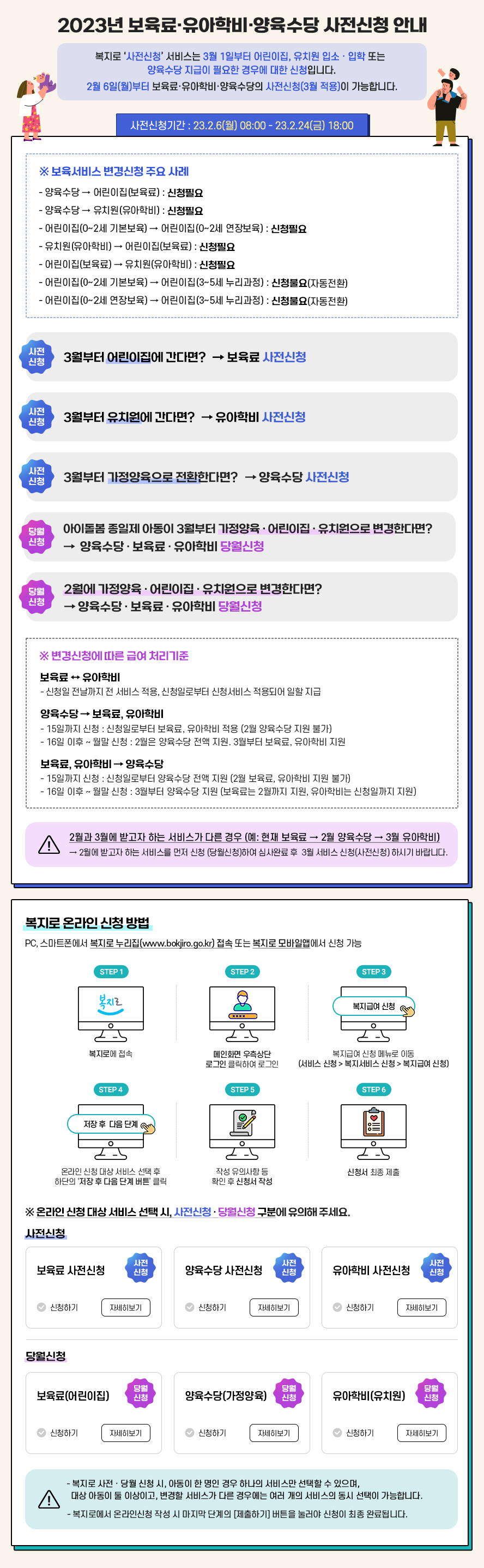 2023년도 보육료 유아학비 양육수당 사전신청 안내 복지로 사전신청 서비스는 3월 1일부터 어린이집 유치원 입소 입학 또는 양육수당 지급이 필요한 경우에 대한 신청입니다 2월 6일 월부터 보육료 유아학비 양육수당의 사전신청 3월적용이 가능합니다 사전신청기간 23년 2월 6일 월요일 8시부터 23년 2월 24일 금요일 18시까지 보육서비스 변경신청 주요 사례 양육수당에서 어린이집 보육료로 변경시 신청필요 양육수당에서 유치원 유자학비로 변경시 신청필요 어린이집 0~2세 기본보육에서 어린이집 0~2세 연장보육으로 변경시 신청필요 유치원 유아학비에서 어린이집 보육료로 변경시 신청필요 어린이집 보육료에서 유치원 유아학비로 변경시 신청필요 어린이집 0~2세 기본보육에서 어린이집 3~5세 누리과정으로 변경시 신청불요 자동전환 어린이집 0~2세 연장보육에서 어린이집 3~5세 누리과정으로 변경시 신청불요 자동전환 3월부터 어린이집에 간다면 보육료 사전신청 3월부터 유치원에 간다면 유아학비 사전신청 3월부터 가정양육으로 전환한다면 양육수당 사전신청 아이돌봄 종일제 아동이 3월부터 가정양육 어린이집 유치원으로 변경한다면 양육수당 보육료 유아학비 당월신청 2월에 가정양육 어린이집 유치원으로 변경한다면 양육수당 보육료 유아학비 당월신청 변경신청에 따른 급여 처리기준 보육료 유아학비간 변경신청 시 신청일 전날까지 전 서비스 적용 신청일부터 신청서비스 적용되어 일할 지급 양육수당에서 보육료 유아학비로 변경신청시 15일까지 신청할 경우에는 신청일부터 보육료 유아학비 적용 2월 양육수당 지원 불가 16일 이후부터 월말 신청할 경우에는 2월은 양육수당 전액 지원 3월부터 보육료 유아학비 지원 보육료 유아학비에서 양육수당으로 변경신청 시 15일까지 신청할 경우에는 신청일부터 양육수당 전액 지원 2월 보육료, 유아학비 지원 불가 16일 이후부터 월말 신청할 경우에는 3월부터 양육수당 지원 보육료는 2월까지 지원 유아학비는 신청일까지 지원 복지로 사전·당월 신청 시, 아동이 한 명인 경우 하나의 서비스만 선택할 수 있으며, 대상 아동이 둘 이상이고 변경할 서비스가 다른 경우에는 여러 개의 서비스의 동시 선택이 가능합니다 복지로에서 온라인신청 작성 시 마지막 단계의 제출하기 버튼을 눌러야 신청이 최종 완료됩니다 2월과 3월에 받고자 하는 서비스가 다른 경우 예로 현재 보육료 2월 양육수당 3월 유아학비 시 2월에 받고자 하는 서비스를 먼저 신청 당월신청하여 심사완료 후 3월 서비스 신청 사전신청 하시기 바랍니다 복지로 온라인 신청 방법 PC 스마트폰에서 복지로 누리집 www.bokjiro.go.kr 접속 또는 복지로 모바일앱에서 신청 가능 STEP1 복지로에 접속 STEP2 메인화면 우측상단 로그인 클릭하여 로그인 STEP3 복지급여 신청 메뉴로 이동 서비스신청 복지서비스신청 복지급여 신청 STEP4 온라인신청 대상 서비스 선택 후 하단의 저장 후 다음 단계 버튼 클릭 STEP5 작성 유의사항 등 확인 후 신청서 작성 STEP6 신청서 최종 제출 온라인신청 대상 서비스 선택 시 사전신청 당월신청 구분에 유의해 주세요 복지로 사전신청 당월 신청 시 아동이 한 명인 경우 하나의 서비스만 선택할 수 있으며 대상 아동이 둘 이상이고 변경할 서비스가 다른 경우에는 여러 개의 서비스의 동시 선택이 가능합니다 복지로에서 온라인신청 작성 시 마지막 단계의 제출하기 버튼을 눌러야 신청이 최종 완료됩니다