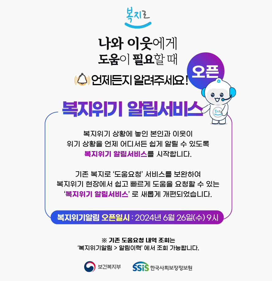 나와 이웃에게 도움이 필요할 때 언제든지 알려주세요! 복지로 복지위기 알림서비스 오픈 복지 위기 상황에 놓인 본인과 이웃이 위기상황을 언제 어디서든 쉽게 알릴수 있도록 복지위기 알림서비스를 시작합니다. 기존 복지로 도움요청 서비스를 보완하여 복지위기 현장에서 쉽고 빠르게 도움을 요청할 수 있는 복지위기 알림서비스로 새롭게 개편되었습니다. 복지위기알림 오픈일시 : 2024. 6. 26(수) 9시, 기존 도움요청 내역조회는 복지도움 복지위기알림 알림이력에서 조회 가능합니다.