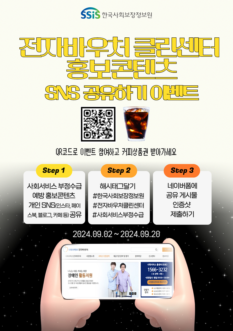 (한국사회보장정보원) 전자바우처 클린센터 홍보콘텐츠 sns 공유하기 이벤트 QR코드로 이벤트 참여하고 커피상품권 받아가세요 Step 1 사회서비스 부정수급 예방 홍보콘텐츠 개인 sns(인스타, 페이스북, 블로그, 카페 등) 공유 Step 2 해시태그 달기 #한국사회보장정보원 #전자바우처클린센터 #사회서비스부정수급 Step 3 네이버폼에 공유 게시물 인증샷 제출하기 2024.09.02 ~ 2024.09.20