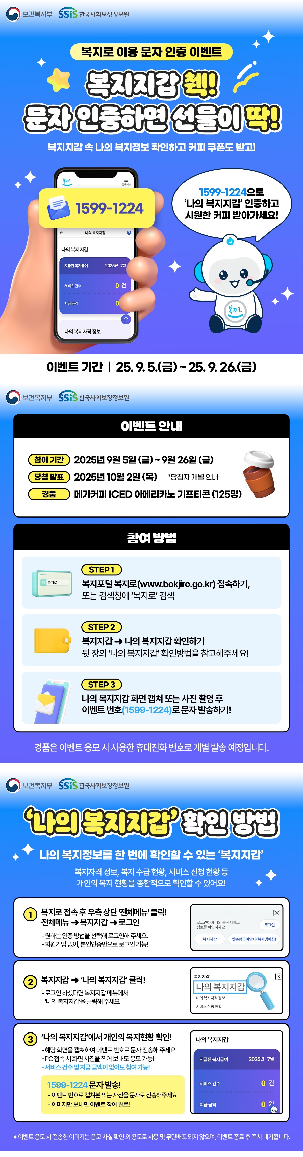 보건복지부 한국사회보장정보원, 복지로 이용 문자 인증 이벤트, 복지지갑 췍! 문자 인증하면 선물이 딱! 복지지갑 속 나의 복지정보 확인하고 커피 쿠폰도 받고! 1599-1224(복지로 모바일 화면), 1599-1224으로 '나의 복지지갑' 인증하고 시원한 커피 받아가세요! 이벤트 기간 9월 5일 금요일부터 26일 금요일가지, 이벤트 안내 참여기간 2025년 9월 5일부터 9월 26일가지, 당첨발표 2025년 10월 2일 목요일, 당첨자 개별안내, 경품은 메가커피 아이스 아메리카노 기프티콘 125명, 참여방법은 1단계 복지포털 복지로 www.bokjiro.go.kr 접속하기, 또는 검색창에서 복지로 검색, 2단계 복지지갑에서 나의 복지지갑 확인하기 뒷장의 나의 복지지갑 확인방법은 참고해주세요. 단계3 나의 복지지갑 화면 캡쳐 또는 사진 촬영 후 이벤트 번호(1599-1224)로 문자 발송하기! 경품은 이벤트 응모시 사용한 휴대전화 번호로 개별 발송 예정입니다. 나의 복지지갑 확인 방법 나의 복지정보를 한번에 확인할 수 있는 복지지갑, 복지자격정보, 복지수급현황, 서비스 신청현황 등 개인의 복지 현황을 종합적으로 확인할 수 있어요! 1. 복지로 접속후 우측 상단 전체메뉴 클릭! 전체메뉴에서 복지지갑을 누른 후 로그인, 원하는 인증방법은 선택해 로그인해 주세요. 회원가입 없이, 본인인증만으로 로그인 가능! (복지로 로그인 캡쳐이미지) 로그인하여 나의 복지서비스 정보를 확인하세요(로그인). 복지지갑, 맞춤형 급여 안내(복지멤버십) , 2. 복지지갑에서 나의복지지갑 클릭! 로그인 하셨다면 복지지갑 메뉴에서 나의 복지지갑을 클릭해주세요 (복지로 나의복지지갑 화면 캡쳐 이미지) 복지지갑, 나의 복지지갑, 나의 복지자격 정보, 서비스 신청 현황, 3. 나의 복지지갑에서 개인의 복지현황 확인, 해당화면을 캡쳐하여 이벤트 번호로 문자를 전송해주세요. PC접속시 화면 사진을 찍어 보내도 응모가능! 서비스 건수 및 지급금액이 없어도 참여 가능! 1599-1224 문자 발송! 이벤트 번호로 캡쳐본 또는 사진을 문자로 전송해주세요! 이미지만 보내면 이벤트 참여 완료! (나의 복지지갑 캡처화면) 나의 복지지갑, 지급된 복지급여 2025년 7월, 서비스 건수 0건, 지급급액 0원, * 이벤트 응모시 전송한 이미지는 응모 사실 확인 외 용도로 사용 및 무단 배포 되지 않으며, 이벤트 종료후 즉시 폐기됩니다.