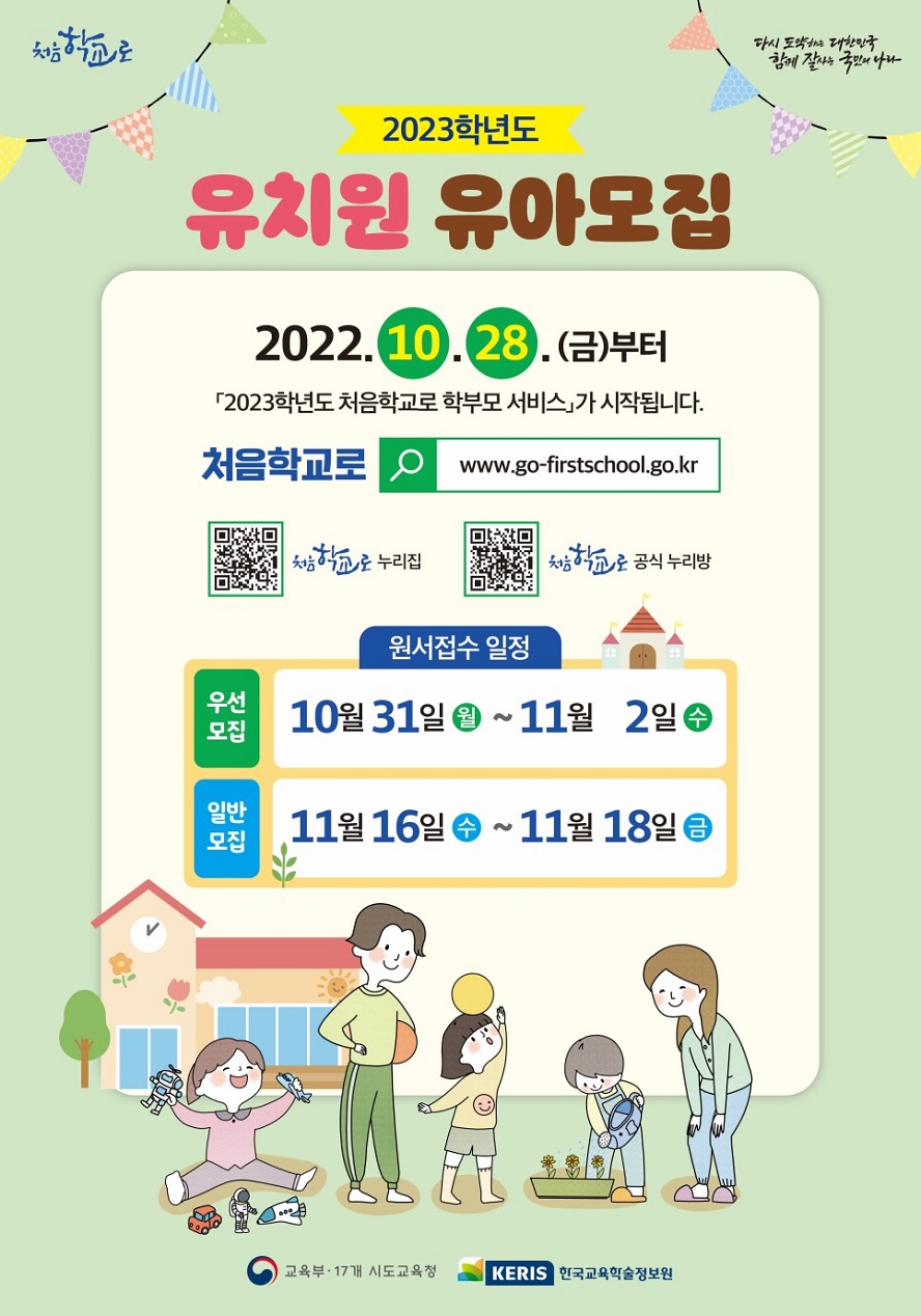 처음학교로 다시 도약하는 대한민국 함께 잘사는 국민의 나라 2023학년도 유치원 유아모집 2022.10.28.(금)부터 「2023학년도 처음학교로 학부모 서비스」가 시작됩니다. 처음학교로 www.go-firstschool.go.kr 처음학교로 누리집 QR코드 처음학교로 공식 누리방 QR코드 원서접수 일정 우선모집: 10월 31일 (월)~11월 2일 (수) 일반모집: 11월 16일 (수)~11월 18일 (금) 교육부·17개 시도교육청 KERIS 한국교육학술정보원