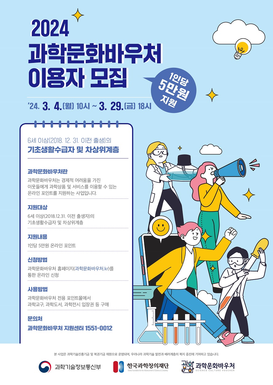 2024 과학문화바우처 이용자 모집 1인당 5만원 지원 2024.3.4.(월) 10시~3.29(금) 18시 6세이상(2018.12.31 이전 출생)의 기초생활수급자 및 차상위계층 (과학문화바우처란) 과학문화바우처는 경제적 어려움을 가진 이웃들에게 과학상품 및 서비스를 이용할 수 있는 온라인 포인트를 지원하는 사업입니다 (지원대상) 6세이상(2018.12.31 이전 출생)의 기초생활수급자 및 차상위계층 (지원내용) 1인당 5만원 온라인 포인트 (신청방법) 과학문화바우처 홈페이지(과학문화바우처.kr)를 통한 온라인 신청 (사용방법) 과학문화바우처 전용 포인트몰에서 과학교구, 과학도서, 과학전시 입장권 등 구매 (문의처) 과학문화바우처 지원센터 1551-0012 * 본 사업은 과학기술진흥기금 및 복권기금 재원으로 운영되며, 우리나라 과학기술발전과 배려계층의 복지 증진에 기여하고 있습니다. 과학기술정보통신부 한국과학창의재단 과학문화바우처