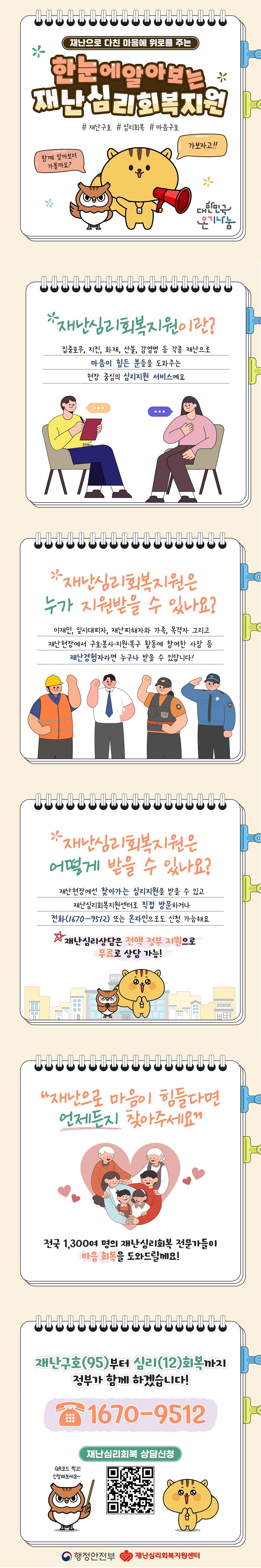 재난으로 다친 마음에 위로를 주는 한눈에알아보는 재난심리회복지원 # 재난구호 # 심리회복 # 마음구호 함께 알아보러 가볼까요? 가보자고!! (대한민국 온기나눔) Q.재난심리회복지원이란? 집중호우, 지진, 화재, 산불, 감염병 등 각종 재난으로 마음이 힘든 분들을 도와주는 현장 중심의 심리지원 서비스예요. Q. 재난심리회복지원은 누가 지원받을 수 있나요? 이재민, 일시대피자, 재난피해자와 가족, 목격자 그리고 재난현장에서 구호·봉사·지원·복구 활동에 참여한 사람 등 재난경험자라면 누구나 받을 수 있답니다! Q.재난심리회복지원은 어떻게 받을 수 있나요? 재난현장에선 찾아가는 심리지원을 받을 수 있고 재난심리회복지원센터로 직접 방문하거나 전화(1670-9512) 또는 온라인으로도 신청 가능해요. 재난심리상담은 전액 정부 지원으로 무료로 상담 가능! “재난으로 마음이 힘들다면 언제든지 찾아주세요” 전국 1,300여 명의 재난심리회복 전문가들이 마음 회복을 도와드릴께요! 재난구호(95)부터 심리 (12)회복까지 정부가 함께 하겠습니다! ☎ 1670-9512 재난심리회복 상담신청 (행정안전부) (재난심리회복지원센터)