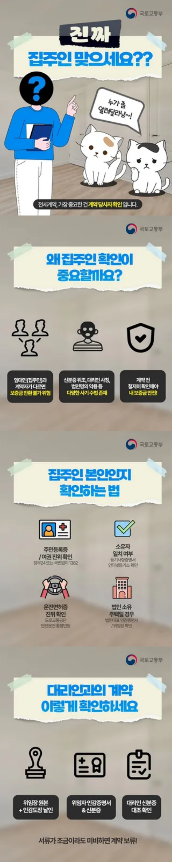 진짜 집주인 맞으세요? 누가 좀 알려달라냥 전세계약, 가장 중요한건 계약당사자 확인입니다. 왜 집주인 확인이 중요할까요? 임대인(집주인)과 계약자가 다르면 보증금 반환 불가 위험, 신분증 위조, 대리인 사칭, 법명의 약용 등 다양한 사기 수법 존재, 계약 전 철저히 확인해야 내 보증금 안전! 집주인 본인인지 확인하는 법, 주민등록증/여권 진위 확인 정부24 또는 국번없이 1382, 소유자 일치여부 등기사항 증명서 인터넷 등기소 확인, 운전면허증 진위확인 도로교통공단 안전운전 통합민원, 법인소유 주택일 경우 법인대표 인감증명서, 위임장 확인, 대리인과의 계약 이렇게 확인하세요! 위임장 원본과 인감도장 날인, 위임자 인감증명서와 신분증, 대리인 신분증과 대조 확인, 서류가 조금이라도 미비하면 계약 보류