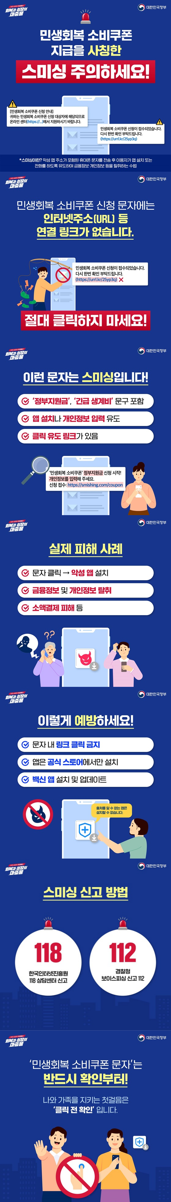 민생회복 소비쿠폰 신청 문자에는 인터넷주소(URL) 등 연결 링크가 없습니다. 절대 클릭하지 마세요! 이런 문자는 스미싱입니다! '정부지원금', '긴급생계비' 문구 포함, 앱 설치나 개인정보 입력 유도, 클릭 유도 링크가 있음, 실제 피해 사례, 문자 클릭 → 악성 앱 설치, 금융정보 및 개인정보 탈취, 소액결제 피해 등, 이렇게 예방하세요!, 문자 내 링크 클릭 금지, 앱은 공식 스토어에서만 설치, 백신 앱 설치 및 업데이트, 스미싱 신고 방법, 한국인터넷진흥원 전화번호 118 상담센터 신고, 경찰청 보이스피싱 신고 전화번호 112, 민생회복 소비쿠폰 문자'는 반드시 확인부터!, 나와 가족을 지키는 첫걸음은 '클릭 전 확인'입니다.