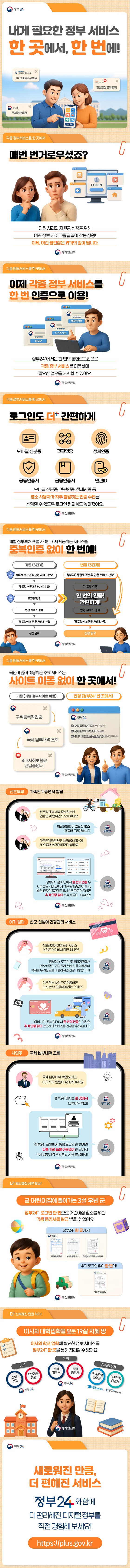 정부 24 ci, 내게 필요한 정부 서비스 한 곳에서 한 번에! 가족관계증명서 발급, 국세납부내역, 건강검진결과 조회, 각종 정부서비스를 한곳에서, 매번 번거로우셨죠? 민원처리와 지원금 신청을 위해 여러 정부 사이트를 일일이 찾는 상황! 이제, 이런 불편함은 과거의 일이 됩니다. 행정안전부 ci, 각종 정부서비스를 한곳에서, 이제 각종 정부 서비스를 한 번 인증으로 이용! 정부24에서는 한 번의 통합로그인으로 각종 정부 서비스를 이용하며 필요한 업무를 처리할 수 있어요, 행정안전부 ci, 각종 정부서비스를 한곳에서, 로그인도 더 간편하게 모바일 신분증, 간편인증, 생체인증, 공동인증서, 금융인증서, 민간ID 등 평소 사용자가 자주 활용하는 인증 수단을 선택할 수 있도록 로그인 편의성도 높아졌어요. 행정안전부 ci, 개별 정부부처 포털 사이트에서 제공하는 서비스를 중복인증 없이 한 번에! · 기존(6단계) (1차 인증) 정부24 로그인 후 민원서비스 선택 → 각 포털 이동(고용24, 복지로 등) → (2차 인증) 로그인/인증 → 민원 서비스 검색 → 각 포털에서 민원 서비스 신청 → 신청 완료· 변경(3단계) 정부24+ 통합로그인 후 민원 서비스 선택 → 한 번의 인증! 간편하게! → 각 포털에서 민원 서비스 신청 → 신청 완료, 행정안전부 ci, 각종 정부서비스를 한곳에서, 국민이 많이 이용하는 주요 서비스는 사이트 이동 없이 한 곳에서! · 기존(개별 정부사이트 이동)→ 구직등록확인증→ 국세납부내역 조회→ 4대사회보험료 완납증명서· 변경(정부24+ 한 곳에서), 구직등록확인증(고용노동부) ,국세 납부내역 조회(국세청) , 4대사회보험료 완납증명서(보건복지부), 행정안전부 ci, 신혼부부 가족관계증명서 발급, 신혼부부, 신혼집 대출 서류 준비하는데 인증만 몇 번째인지 모르겠어요. 정부24 어떤 불편함이 있으신가요? 해결해 드리겠습니다. 신혼부부, 가족관계증명서도 발급해야 하는데 또 인증할 생각에 머리가 아파요. 정부24, 정부24+ 홈 화면에서 한 번의 인증 후 자주 찾는 서비스에서 '가족관계증명서' 클릭, 법원 전자가족관계등록시스템으로 이동하면 추가 인증 없이 서류 발급이 가능해요! 행정안전부 ci, 아기엄마, 산모·신생아 건강관리 서비스, 아기 엄마, 산모신생아 건강관리 서비스 신청은 어디에서 하면 되나요? 정부24, 정부24+ 로그인 후 통합검색에서 '산모신생아 건강관리 서비스'를 검색하여 복지로 누리집으로 이동하시면 신청 가능합니다!! 아기 엄마, 다른 정부 사이트로 이동하면 다시 한 번 인증해야 하는 건가요? 정부24, 아닙니다! 정부24+에서 한 번의 인증만 거치면 추가 인증 없이 간편하게 서비스를 신청할 수 있습니다. 행정안전부 ci, 사업주, 국세 납부내역 조회, 사업주, 국세 납부내역 확인하려고 이곳저곳 일일이 찾아봐야 해요. 정부24: 정부24+에서는 한 곳에서 납부내역 확인! 정부24: 정부24+ 포털에서 통합 로그인 한 번이면 다른 기관 포털 이동없이 한 곳에서 국세 납부내역 확인부터 서류 발급까지! 행정안전부 ci, 더 편리해진 서류 발급! 곧 어린이집에 들어가는 3살 우빈 군 정부24+ 로그인 한 번으로 어린이집 입소를 위한 각종 증명서를 발급 받을 수 있어요. 정부24+ 한곳에서! - 주민등록등본, 예방접종증명서, 건강보험자격득실확인서 추가 로그인 없이 한번에! 가족관계증명서, 행정안전부 ci, 더 신속해진 민원처리! 이사와 대학입학을 앞둔 19살 지혜 양 이사와 학교 입학에 필요한 정부 서비스를 정부24+ 한 곳을 통해 처리할 수 있어요. · 이사, 전입신고, 주민등록등본 · 입학, 생활기록부, 성적증명서 · 장학금 신청, 국가근로장학금, 가족관계증명서, 행정안전부 ci, 정부24 ci, 새로워진 만큼, 더 편해진 서비스 정부24와 함께 더 편리해진 디지털 정부를 직접 경험해보세요! https:// plus.gov.kr