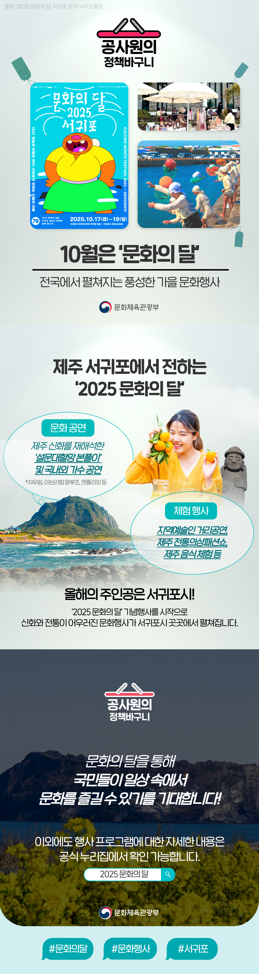 공사원의 정책바구니 출처: 2025 문화의 달 서귀포 공식 누리소통망 10월은 ‘문화의 달’ 전국에서 펼쳐지는 풍성한 가을 문화행사 문화체육관광부 제주 서귀포에서 전하는 ‘2025 문화의 달’ 문화 공연 제주 신화를 재해석한 ‘실크로드대항로 블루인’ 및 국내외 가수 공연 *자유림, 이근철 밴드, 앰플리밍 등 체험 행사 지역예술인 거리공연, 제주 전통의상패션쇼, 제주 음식 체험 등 올해의 주인공은 서귀포시! ‘2025 문화의 달’ 기념행사를 시작으로 신화와 전통이 어우러진 문화행사가 서귀포시 곳곳에서 펼쳐집니다. 문화의 달을 통해 국민들이 일상 속에서 문화를 즐길 수 있기를 기대합니다! 이외에도 행사 프로그램에 대한 자세한 내용은 공식 누리집에서 확인 가능합니다. 검색창: 2025 문화의 달 문화체육관광부 #문화의달 #문화행사 #서귀포