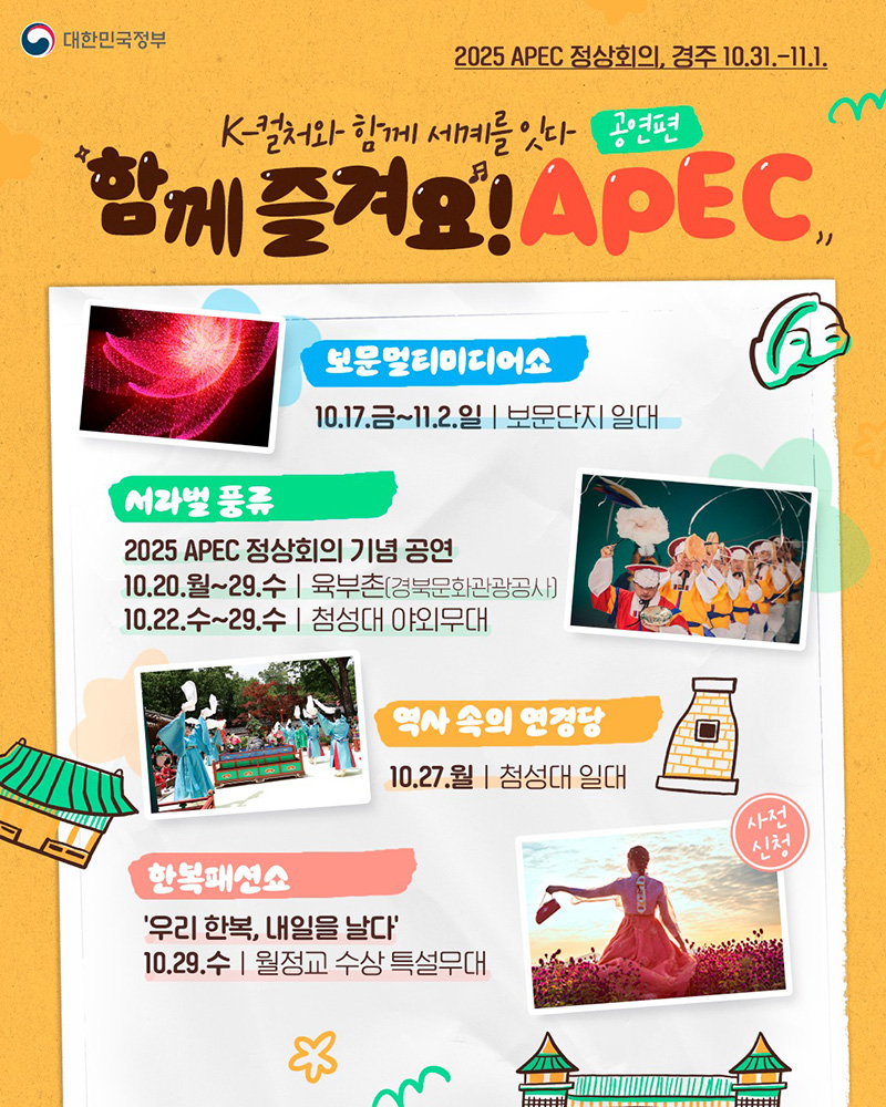 2025 APEC 정상회의, 경주(2025.10.31.~11.1.) K-컬처와 함께 세계를 잇다(공연 편) 함께 즐겨요! APEC ◆ 보문멀티미디어쇼 10.17.(금)~11.2.(일) 보문단지 일대 ◆ 서라벌 풍류 2025 APEC 정상회의 기념 공연 - 10.20.(월)~29.(수) 육부촌(경북문화관광공사) - 10.22.(수)~29.(수) 첨성대 야외무대 ◆ 역사 속의 연경당 10.27.(월) 첨성대 일대 ◆ 한복패션쇼 '우리 한복, 내일을 날다' 10.29.(수) 월정교 수상 특설무대
