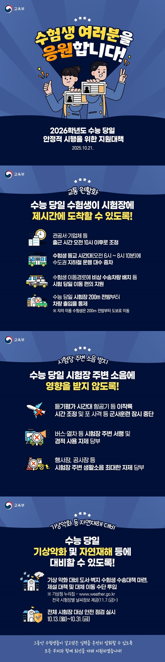 수험생 여러분을 응원합니다 2026학년도 수능당일 안정적 시행을 위한 지원대책 2025.10.21. ■ 교통 원활화 수능 당일 수험생이 시험장에 제시간에 도착할 수 있도록 관공서·기업체 등 출근 시간 오전 10시 이후로 조정 수험생 등교 시간대(오전 6시~8시 10분)에 수도권 지하철 운행 대수 증차 수험생 이동경로에 비상 수송차량 배치 등 시험 당일 이동 편의 지원 수능 당일 시험장 200m 전방부터 차량 출입을 통제 자차 이용 수험생은 200m 전방부터 도보로 이동 시험장 주변 소음 방지 수능 당일 시험장 주변 소음에 영향을 받지 않도록 듣기평가 시간대 항공기 등 이착륙 시간 조정 및 포 사격 등 군사훈련 잠시 중단 버스·열차 등 시험장 주변 서행 및 경적 사용 자제 당부 행사장, 공사장 등 시험장 주변 생활소음 최대한 자제 당부 기상악화 등 자연재해 대비 수능 당일 기상악화 및 자연재해 등에 대비할 수 있도록기상 악화 대비 도서·벽지 수험생 수송대책 마련, 제설 대책 및 대체 이동 수단 투입 기상청 누리집 전국 시험장별 날씨정보 제공(11.7.(금)~) 전체 시험장 대상 안전 점검 실시 10.13.(월)~10.31.(금) 그동안 수험생들이 갈고닦은 실력을 온전히 발휘할 수 있도록 모든 부처와 함께 최선을 다해 지원하겠습니다