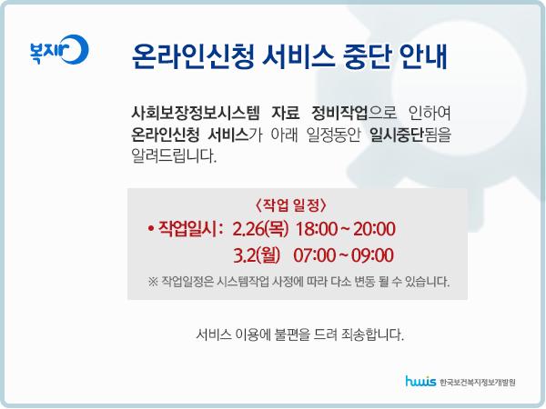 온라인신청 서비스 중단 안내 사회보장정보시스템 자료 정비작업으로 인하여
온라인신청 서비스가 아래 일정동안 일시중단됨을 알려드립니다. 
(작업일정)1차 : 2.26 18:00 ~ 20:00
2차 : 3.2 07:00 ~ 09:00
*작업일정은 시스템 사정에 따라 다소 변동될 수 있습니다.