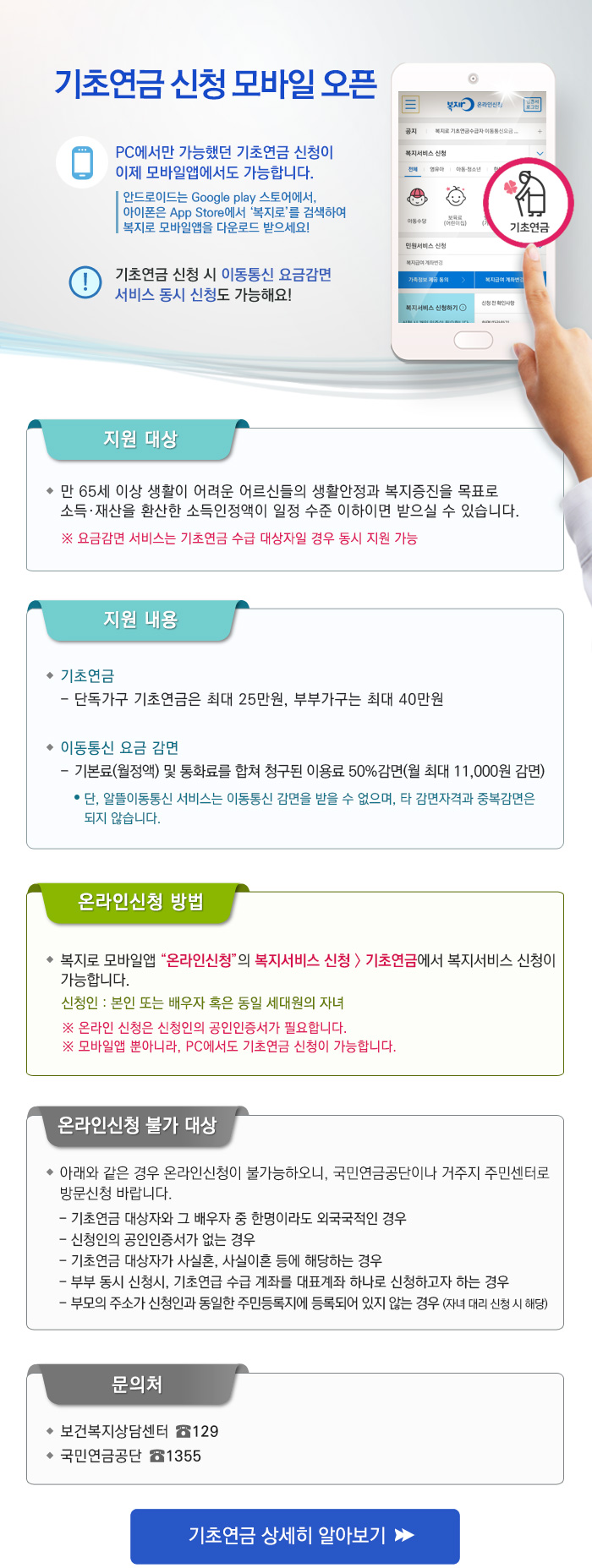 기초연금 신청 모바일 오픈

PC에서만 가능했던 기초연금 신청이 이제 모바일앱에서도 가능합니다.
안드로이드는 Google play 스토어에서, 아이폰은 App Store에서 복지로를 검색하여 복지로 모바일앱을 다운로드 받으세요!
기초연금 신청 시 이동통신 요금감면 서비스 동시 신청도 가능해요!


- 지원 대상 : 만 65세 이상 생활이 어려운 어르신들의 생활안정과 복지증진을 목표로 소득 재산을 환산한 소득인정액이 일정 수준 이하이면 받으실 수 있습니다.
※ 요금감면 서비스는 기초연금 수급 대상자일 경우 동시 지원 가능

- 지원 내용 : 기초연금 : 단독가구 기초연금은 최대 25만원, 부부가구는 최대 40만원, 이동통신 요금 감면, 기본료(월정액) 및 통화료를 합쳐 청구된 이용료 50% 감면(월 최대 

11,000원 감면) 단, 알뜰이동통신 서비스는 이동통신 감면을 받을 수 없으며, 타 감면자격과 중복감면은 되지 않습니다.

- 온라인신청 방법 : 복지로 모바일앱 온라인신청의 복지서비스 신청의 기초연금에서 복지서비스 신청이 가능합니다. 신청인 : 본인 또는 배우자 혹은 동일 세대원의 자녀
※ 온라인 신청은 신청인의 공인인증서가 필요합니다. 모바일앱 뿐아니라, PC에서도 기초연금 신청이 가능합니다.
- 온라인신청 불가 대상 : 아래와 같은 경우 온라인신청이 불가능하오니, 국민연금공단이나 거주지 주민센터로 방문신청 바랍니다. 기초연금 대상자와 그 배우자 중 한명이라도 외국

국적인 경우, 신청인의 공인인증서가 없는 경우, 기초연금 대상자가 사실혼, 사실이혼 등에 해당하는 경우, 부부 동시 신청시, 기초연급 수급 계좌를 대표계좌 하나로 신청하고자 하

는 경우, 부모의 주소가 신청인과 동일한 주민등록지에 등록되어 있지 않는 경우 (자녀 대리 신청 시 해당)

- 문의처 : 보건복지상담센터 129, 국민연금공단 1355 
[기초연금 상세히 알아보기]