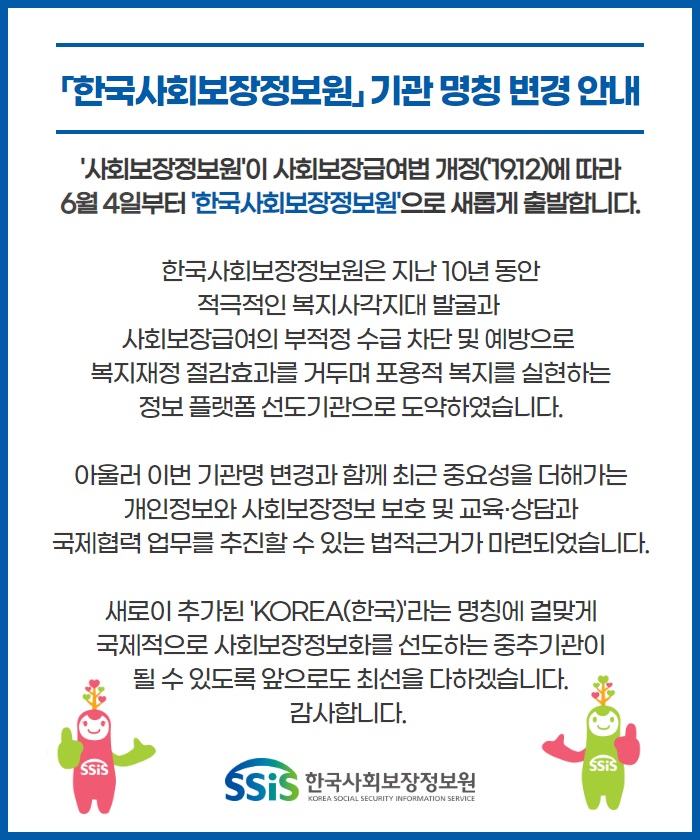 「한국사회보장정보원」 기관 명칭 변경 안내 '사회보장정보원'이 사회보장급여법 개정('19.12)에 따라 6월 4일부터 '한국사회보장정보원'으로 새롭게 출발합니다. 한국사회보장정보원은 지난 10년 동안 적극적인 복지사각지대 발굴과 사회보장급여의 부적정 수급 차단 및 예방으로 복지재정 절감효과를 거두며 포용적 복지를 실현하는 정보 플랫폼 선도기관으로 도약하였습니다. 아울러 이번 기관명 변경과 함께 최근 중요성을 더해가는 개인정보와 사회보장정보 보호 및 교육·상담과 국제협력 업무를 추진할 수 있는 법적근거가 마련되었습니다. 새로이 추가된 'KOREA(한국)'라는 명칭에 걸맞게 국제적으로 사회보장정보화를 선도하는 중추기관이 될 수 있도록 앞으로도 최선을 다하겠습니다. 감사합니다. SSiS 한국사회보장정보원