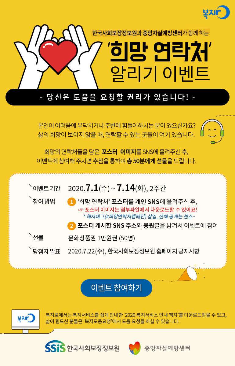 복지로 한국사회보장정보원과 중앙자살예방센터가 함께 하는 '희망 연락처' 알리기 이벤트 - 당신은 도움을 요청할 권리가 있습니다! - 본인이 어려움에 부딕치거나 주변에 힘들어하시는 분이 있으신가요? 삶의 희망이 보이지 않을 때, 연락할 수 있는 곳들이 여기 있습니다. 희망의 연락처들을 담은 포스터 이미지를 SNS에 올려주신 후, 이벤트에 참여해 주시면 추첨을 통하여 총 50분에게 선물을 드립니다. 이벤트 기간 2020.7.1(수) ~ 7.14(화), 2주간 참여방법 ① '희망 연락처' 포스터를 개인 SNS에 올려주신 후, ☞ 포스터 이미지는 첨부파일에서 다운로드할 수 있어요! * 해시태그(#희망연락처캠페인) 삽입, 전체 공개는 센스~ ② 포스터 게시한 SNS 주소와 응원글을 남겨서 이벤트에 참여 선물 문화상품권 1만원권 (50명) 당첨자 발표 2020.7.22(수), 한국사회보장정보원 홈페이지 공지사항 이벤트 참여하기 복지로 복지로에서는 복지서비스를 쉽게 안내한 '2020 복지서비스 안내 책자'를 다운로드받을 수 있고, 삶이 힘드신 분들은 '복지도움요청'에서 도움 요청을 하실 수 있습니다. SSiS 한국사회보장정보원 중앙자살예방센터