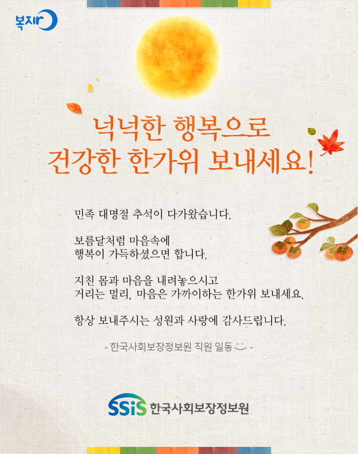 복지로 넉넉한 행복으로 건강한 한가위 보내세요! 민족 대명절 추석이 다가왔습니다. 보름달처럼 마음속에 행복이 가득하셨으면 합니다. 지친 몸과 마음을 내려놓으시고 거리는 멀리, 마음은 가까이하는 한가위 보내세요. 항상 보내주시는 성원과 사랑에 감사드립니다. - 한국사회보장정보원 직원 일동 - SSiS 한국사회보장정보원