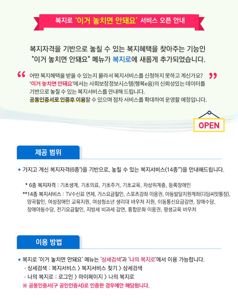 복지로 '이거 놓치면 안돼요' 서비스 오픈 안내 복지자격을 기반으로 놓칠 수 있는 복지혜택을 찾아주는 기능인 이거 놓치면 안돼요메뉴가 새롭게 복지로에 추가되었습니다. 어떤 복지혜택을 받을 수 있는지 몰라서 복지서비스를 신청하지 못하고 계신가요? '이거 놓치면 안돼요'에서는 사회보장정보시스템(행복e음)의 신뢰성을 기반으로 놓칠 수 있는 복지서비스를 안내해 드립니다. 공동인증서로 인증후 이용할 수 있으며 점차 서비스를 확대하여 운영할 예정입니다. < 제공범위 >가지고 계신 복지자격(6종*)을 기반으로, 놓칠 수 있는 복지서비스(14종**)을 안내해드립니다.
*6종 복지자격 : 기초생계, 기초의료, 기초주거, 기초교육, 차상위계층, 등록장애인
**14종 복지서비스 : TV수신료 면제, 가스요금할인, 스포츠강좌 이용권, 아동발달지원계좌(디딤씨앗통장), 양곡할인, 여성장애인 교육지원, 여성청소년 생리대 바우처 지원, 이동통신요금감면, 장애수당, 장애아동수당, 전기요금할인, 지방세 비과세 감면, 통합문화 이용권
평생교육 바우처
< 이용방법 > 복지로 '이거 놓치면 안돼요' 메뉴는 '상세검색'과 '나의 복지로'에서 이용 가능합니다. 
 - 상세검색 : 복지서비스 > 복지서비스 찾기 > 상세검색
 - 나의 복지로 : 로그인 > 마이페이지 > 나의 복지로
※ 공동인증서(구 공인인증서)로 인증한 경우에만 해당됩니다.