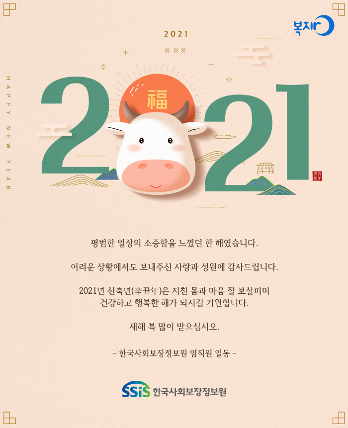 복지로 2021 평범한 일상의 소중함을 느꼈던 한 해였습니다. 어려운 상황에서도 보내주신 사랑과 성원에 감사드립니다. 2021년 신축년(辛丑年)은 지친 몸과 마음 잘 보살피며 강하고 행복한 해가 되시길 기원합니다. 새해 복 많이 받으십시오. - 한국사회보장정보원 임직원 일동 -
