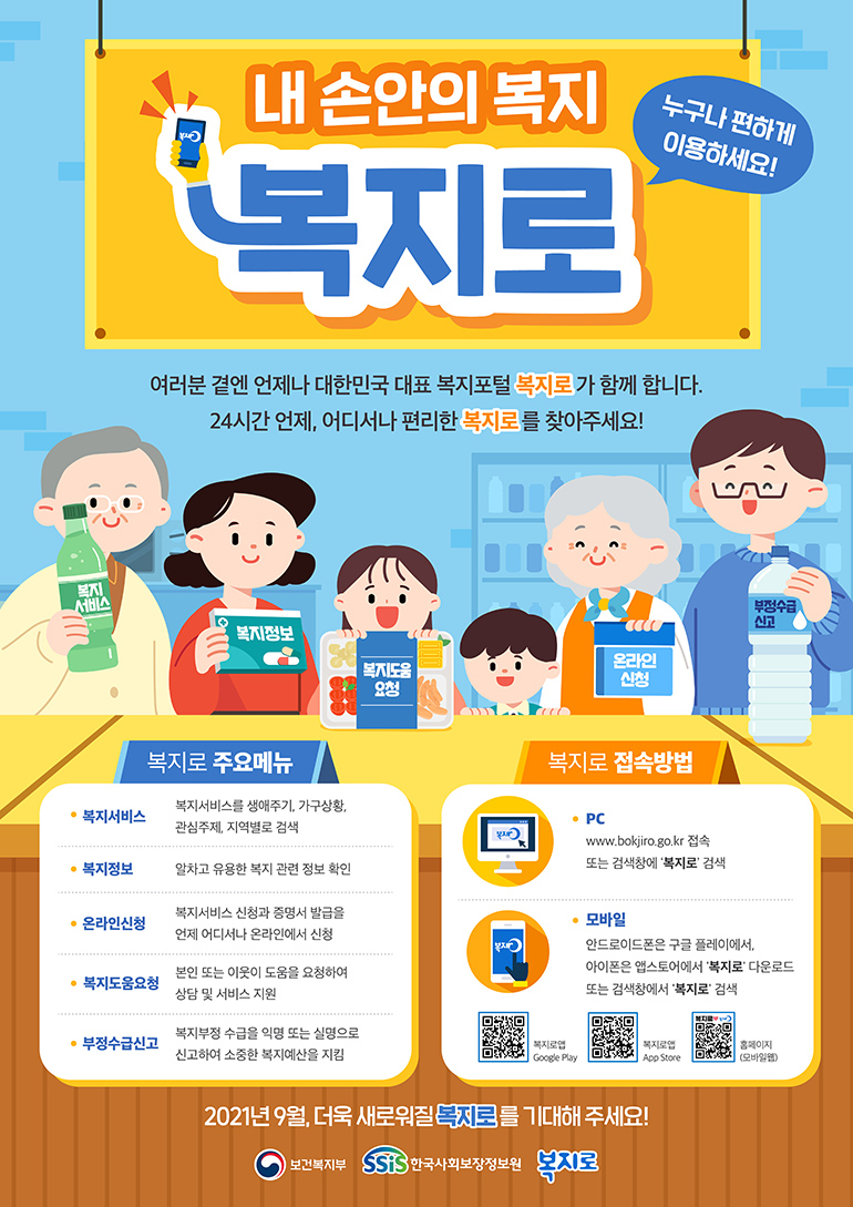 내 손안의 복지 복지로 누구나 편하게 이용하세요! 여러분 곁엔 언제나 대한민국 대표 복지포털 복지로가 함께 합니다. 24시간 언제, 어디서나 편리한 복지로를 찾아주세요! 복지로 주요메뉴 복지서비스 복지서비스를 생애주기, 가구상황, 관심주제, 지역별로 검색 복지정보 알차고 유용한 복지 관련 정보 확인 온라인신청 복지서비스 신청과 증명서 발급을 언제 어디서나 온라인에서 신청 복지도움요청 본인 또는 이웃이 도움을 요청하여 상담 및 서비스 지원 부정수급신고 복지부정수급을 익명 또는 실명으로 신고하여 소중한 복지예산을 지킴 복지로 접속방법 PC www.bokjiro.go.kr 접속 또는 검색창에 '복지로' 검색 모바일 안드로이드폰은 구글 플레이에서, 아이폰은 앱스토어에서 '복지로' 다운로드 또는 검색창에서 '복지로' 검색 복지로앱GooglePlay 복지로앱App Store 홈페이지(모바일웹) 2021년 9월, 더욱 새로워질 복지로를 기대해 주세요! 보건복지부 한국사회보장정보원 복지로