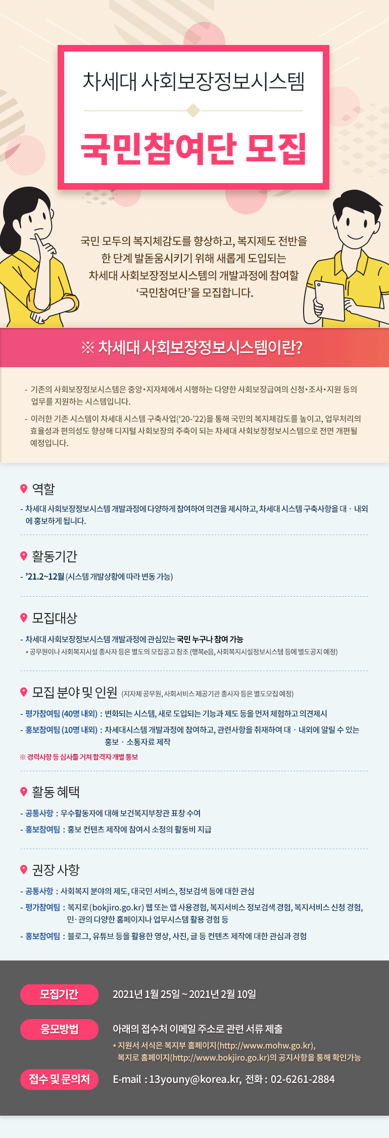 차세대 사회보장정보시스템 국민참여단 모집 국민 모두의 복지체감도를 향상하고, 복지제도 전반을 한 단계 발돋움시키기 위해 새롭게 도입되는 차세대 사회보장정보시스템의 개발과정에 참여할 '국민참여단'을 모집합니다. ※ 차세대 사회보장정보시스템이란? 기존의 사회보장정보시스템을 중앙·지자체에서 시행하는 다양한 사회보장급여의 신청·조사·지원 등의 업무를 지원하는 시스템입니다. 이러한 기존 시스템이 차세대 시스템 구축사업('20-'22)을 통해 국민의 복지체감도를 높이고, 업무처리의 효율성과 편의성도 향상해 디지털 사회보장의 주축이 되는 차세대 사회보장정보시스템으로 전면 개편될 예정입니다. 역할 차세대 사회보장정보시스템 개발과정에 다양하게 참여하여 의견을 제시하고, 차세대 시스템 구축사항을 대·내외에 홍보하게 됩니다. 활동기간 '21.2~12월 (시스템 개발상황에 따라 변동 가능) 모집대상 차세대 사회보장정보시스템 개발과정에 관심있는 국민 누구나 참여 가능 * 공무원이나 사회복지시설 종사자 등은 별도의 모집공고 참조 (행복e음, 사회복지시설정보시스템 등에 별도 공지 예정) 모집 분야 및 인원 (지자체 공무원, 사회서비스 제공기관 종사자 등은 별도모집 예정) - 평가참여팀(40명 내외) : 변화되는 시스템, 새로 도입되는 기능과 제도 등을 먼저 체험하고 의견 제시 - 홍보참여팀(10명 내외) : 차세대시스템 개발과정에 참여하고, 관련사항을 취재하여 대·내외에 알릴 수 있는 홍보·소통자료 제작 ※ 경력사항 등 심사를 거쳐 합격자 개별 통보 활동 혜택 - 공통사항 : 우수활동자에 대해 보건복지부장관 표창 수여 - 홍보참여팀 : 홍보 컨텐츠 제작에 참여시 소정의 활동비 지급 권장 사항 - 공통사항 : 사회복지 분야의 제도, 대국민 서비스, 정보검색 등에 대한 관심 - 평가참여팀 : 복지로(bokjiro.go.kr) 웹 또는 앱 사용경험, 복지서비스 정보검색 경험, 복지서비스 신청 경험, 민·관의 다양한 홈페이지나 업무시스템 활용 경험 등 - 홍보참여팀 : 블로그, 유튜브 등을 활용한 영상, 사진, 글 등 컨텐츠 제작에 대한 관심과 경험 모집기간 2021년 1월 25일 ~ 2021년 2월 10일 응모방법 아래의 접수처 이메일 주소로 관련 서류 제출 * 지원서 서식은 복지부 홈페이지(http://www.mohw.go.kr), 복지로 홈페이지(http://www.bokjiro.go.kr)의 공지사항을 통해 확인가능 접수 및 문의처 E-mail : 13youny@korea.kr, 전화 : 02-6261-2884