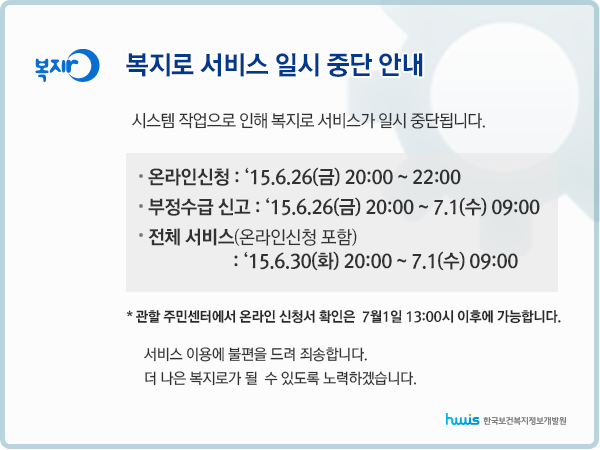 복지로 서비스 일시중단안내 시스템작업으로 인해 복지로 서비스가 일시 중단됩니다. 온라인신청:15.6.26(금) 20:00 ~ 22:00 부정수급신고:15.6.26(금)20:00 ~ 7.1(수) 09:00 전체서비스(온라인신청 포함): 15.6.30(화) 20:00 ~ 7.1(수)09:00 관할 주민센터에서 온라인 신청서 확인은 7월1일 13시 이후에 가능합니다. 서비스 이용에 불편을 드려 죄송합니다. 더 나은 복지로가 될 수 있도록 노력합니다.