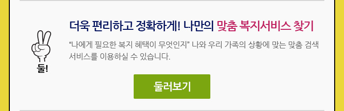 둘! 더욱 편리하고 정확하게! 나만의 맞춤 복지서비스 검색 나에게 필요한 복지 혜택이 무엇인지 나와 우리 가족의 상황에 맞게 찾아볼 수 있도록 맞춤 검색 서비스가 더욱 강화되었습니다.둘러보기