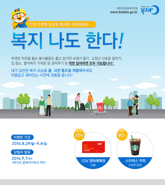 대한민국대표복지포털 www.bokjiro.go.kr 함께 만드는 복지 복지로 직접 주변에 실천한 복지를 자랑하세요 복지 나도 한다! 어려운 이웃을 돕는 봉사활동도 좋고 길거리 쓰레기 줍기, 고장난 신호등 알리기, 집 청소, 할아버지 가려운 등 긁어주기 등 착한 일이라면 모두 가능합니다! 내가 실천한 복지 모습을 글, 사진 등으로 자랑해주세요. 아름답고 재미있는 사연에 경품을 쏩니다! 이벤트 기간 :2016. 8.29(월) ~ 9.4(일) 당첨자 발표 :2016.9.7(수) *복지로 홈페이지에서 확인 입상 10명 CGV 영화예매권 (2매) 행운상90명 - 스타벅스 커피(5천원 상당)