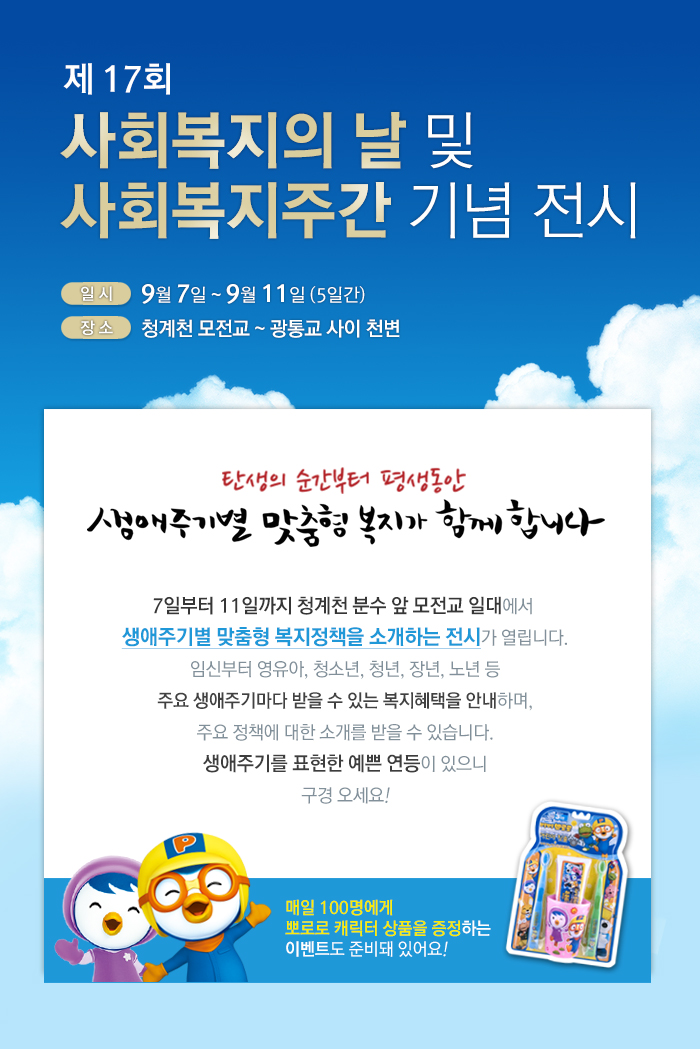 제17회 사회복지의 날 및 사회복지주간 기념 전시
일정: 9월 7일 ~ 9월 11일 (5일간)
장소: 청계천 모전교~ 광통교 사이 천변
탄생의 순간부터 평생동안 생애주기별 맞춤형 복지가 함께 합니다.
7일부터 11일까지 청계천 분수 앞 모전교 일대에서
생애주기별 맞춤형 복지정책을 소개하는 전시가 열립니다.
임신부터 영유아, 청소년, 청년, 장년, 노년 등 주요 생애주기마다 받을 수 있는 복지혜택을 안내하며, 주요 정책에 대한 소개를 받을 수 있습니다.
생애주기를 표현한 예쁜 연등이 있으니 구경 오세요!
매일 100명에게 뽀로로 캐릭터 상품을 증정하는 이벤트도 준비돼 있어요!
