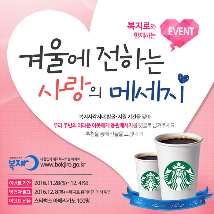 [복지로와 함께하는 EVENT 겨울에 전하는 사랑의 메세지 ]복자사각지대 발굴·지원 기간을 맞아 우리 주변의 어려운 이웃에게 응원메시지를 댓글로 남겨주세요. 추첨을 통해 선물을 드립니다! 함께 만드는 복지 복지로 대한민국 대표복지포털 복지로 www.bokjiro.go.kr 이벤트 기간: 2016.11.28(월)~12.4(일) 당첨자 발표: 2016.12.8(목) *복지로 홈페이지에서 확인 이벤트 선물: 스타벅스 아메리카노 100명