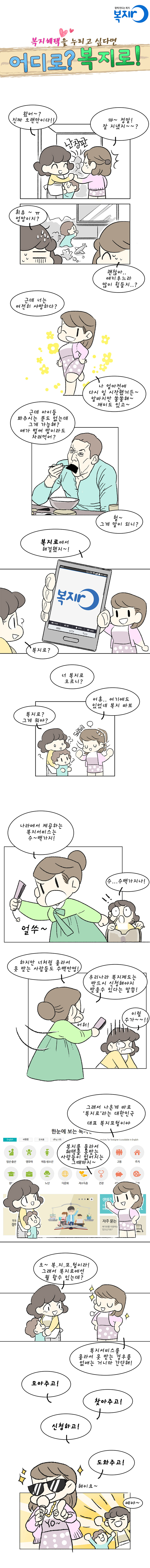 복지혜택을 누리고 싶다면 어디로? 복지로!
A : 왔어~? 진짜 오랜만이다!!
B : 꺄~ 정말! 잘 지냈지~~?
A  : 휘유~ㅠ 엉망이지?
B　：괜찮아.. 애키우느라 많이 힘들지?
A  : 근데 너는 여전히 샤방하다?
B　： 나 얼마전에 다시 일 시작했거든~ 알바지만 쏠쏠해~ 재미도 있고~
A : 근데 아이들 봐주시는 분도 없는데 그게 가능해? 애가 벌써 밥이라도 차려먹어?
B：헐~ 그게 말이 되니? 
B : 복지로에서 해결했지~! 
A : 복지로?
B： 너 복지로 모르니?
A : 복지로? 그게 뭐야?
B： 어휴.. 여기에도 있었네 복지 바보
B : 나라에서 제공하는 복지서비스는 수~백가지!
A： 수..수백가지나!
B : 하지만 너처럼 몰라서 못 받는 사람들도 수백만명! 우리나라 복지제도는 반드시 신청해야지 받을 수 있다는 말씀!
A： 이럴수가~~!
B : 그래서 나온데 바로 ‘복지로’라는 대한민국 대표 복지포털이야. 복지를 몰라서 혜택을 못받는 사람들이 없어지는 그때까지~
A : 오~ 복.지.포.털이라! 그래서 복지로에선 뭘 할수 있는데?
B : 복지서비스를 몰라서 못 받는 경우를 없애는 거니까 간단해!
B : 모아주고! 찾아주고! 신청하고! 도와주고!
A : 예야~