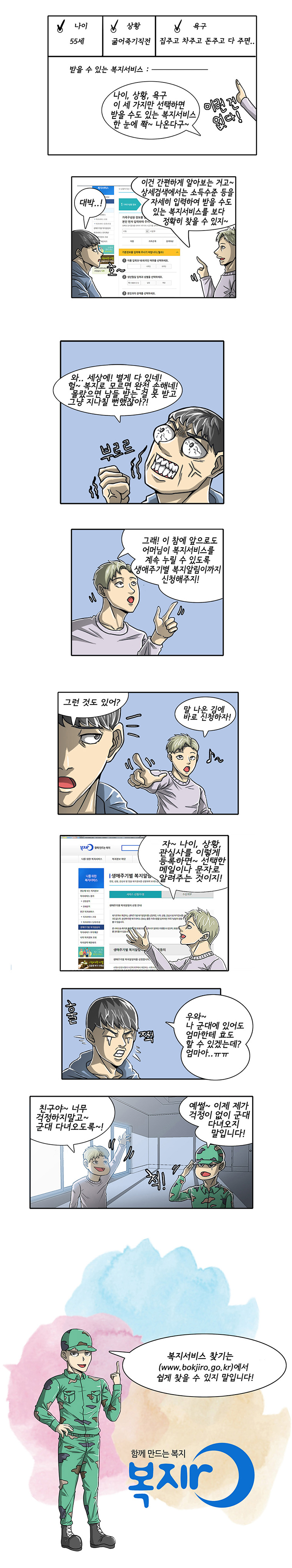 B: 나이, 상황, 욕구 이 세 가지만 선택하면 받을 수도 있는 복지서비스가 한눈에 쫙~ 나온다구~
A: 대박..!
B: 이건 간편하게 알아보는 거고~ 상세검색에서는 소득수준 등을 자세히 입력하여 받을 수도 있는 복지서비스를 보다 정확히 찾을 수 있지~
A: 와.. 세상에! 별게 다 있네! 헐~ 복지로 모르면 완전 손해네!　몰랐으면 남들 받는 걸 못 받고 그냥 지나칠 뻔했잖아?! 
B: 그래! 이참에 앞으로도 어머님이 복지서비스를 계속 누릴 수 있도록 생애주기별 복지알림이까지 신청해주지!
A: 그런 것도 있어?
B: 말 나온 김에 바로 신청하자!
B: 자~ 나이, 상황, 관심사를 이렇게 등록하면~ 선택한 메일이나 문자로 알려주는 것이지!
A: 훨..쩍.. 우와~ 나 군대에 있어도 엄마한테 효도 할 수 있겠는데? 엄마아.. ㅠㅠ
B: 친구야~ 너무 걱정하지말고~ 군대 다녀오도록~!
A: 예썰~ 이제 제가 걱정이 없이 군대 다녀오지 말입니다!