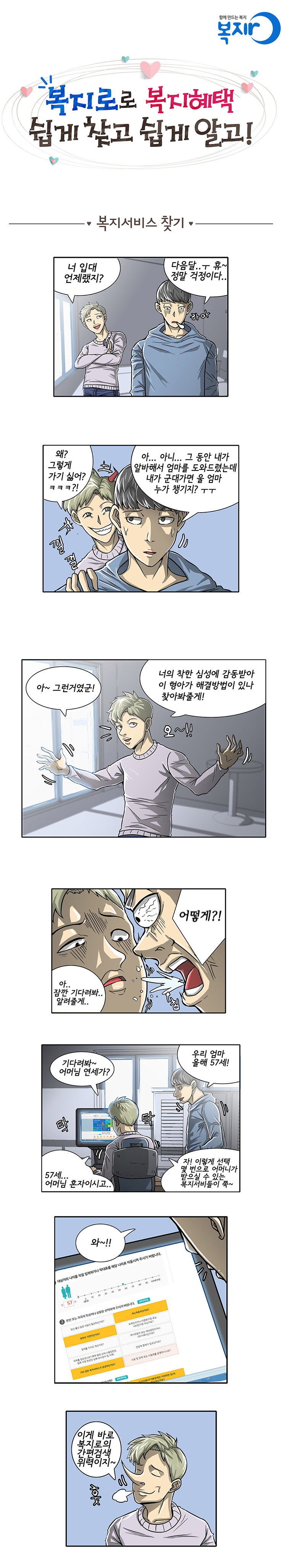 복지로로 복지혜택 쉽게 찾고 쉽게 알고! - 복지서비스 찾기 -
B: 너 입대 언제랬지?
A: 다음달..ㅠ 휴~ 정말 걱정이다~ 하아
B: 왜? 그렇게 가기 싫어? ㅋㅋㅋ?! 낄낄
A: 그게 아니라~ 그 동안 내가 알바해서 엄마를 도와드렸는데 내가 군대가면 울 엄마 누가 챙기지? ㅜㅜ
B: 아~ 그런거였군! 너의 착한 심성에 감동받아 이 형아가 해결방법이 있나 찾아봐줄게! 오~!!
A: 아.. 어떻게?! 
B :아.. 잠깐 기다려봐.. 알려줄게..
B: 기다려봐~ 어머님 연세가? 
A: 우리 엄마 올해 57세! 
B : 57세.. 어머님 혼자이시고..  자! 이렇게 선택 몇 번으로 어머니가 받으실 수 있는 복지서비스들이 쭉~ (PC로 간편검색을 보여주는 모습)
A: 와~~ (결과가 나오는 화면을 보며 놀램)
B: 이게 바로 복지로의 간편검색 위력이지~ 훗