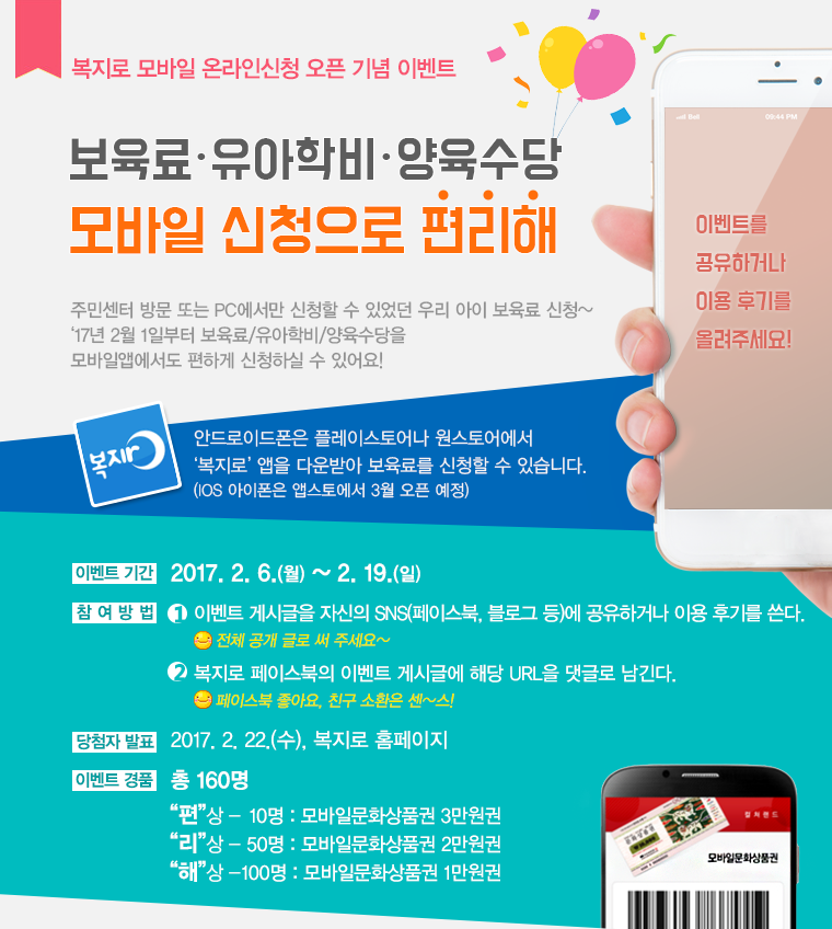 [복지로 모바일 온라인신청 오픈 기념 이벤트] 보육료ㆍ유아학비ㆍ양육수당 모바일 신청으로 편리해
이벤트를 공유하거나 이용 후기를 올려주세요!
주민센터 방문 또는 PC에서만 신청할 수 있었던 우리 아이 보육료 신청~ ‘17년 2월 1일부터 보육료/유아학비/양육수당을 모바일앱에서도 편하게 신청하실 수 있어요!
안드로이드폰은 플레이스토어나 원스토어에서 복지로 앱을 다운받아 보육료를 신청할 수 있습니다. (IOS 아이폰은 앱스토에서 3월 오픈 예정)
- 이벤트 기간 : 2017. 2. 6.(월) ~ 2. 19.(일)
- 참여방법 : 1.  이벤트 게시글을 자신의 SNS(페이스북, 블로그 등)에 공유하거나 이용 후기를 쓴다.  전체 공개 글로 써 주세요~ 복지로 페이스북의 이벤트 게시글에 해당 URL을 댓글로 남긴다. 페이스북 좋아요, 친구 소환은 센~스!
- 당첨자 발표 : 2017. 2. 22.(수), 복지로 홈페이지
- 이벤트 경품 : 총 160명,  편상(10명) 모바일문화상품권 3만원권, 리상(50명) 모바일문화상품권 2만원권, 해상(100명) : 모바일문화상품권 1만원권