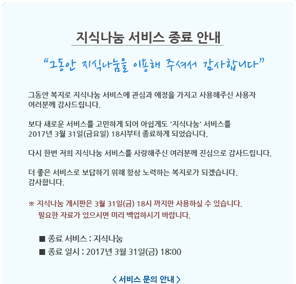 지식나눔 서비스 종료 안내
그동안 지식나눔을 이용해 주셔서 감사합니다.
그동안 복지로 지식나눔 서비스에 관심과 애정을 가지고 사용해주신 사용자 여러분께 감사드립니다. 보다 새로운 서비스를 고민하게 되어 아쉽게도 지식나눔 서비스를 2017년 3월 31일(금요일) 18시부터 종료하게 되었습니다. 다시 한번 저희 지식나눔 서비스를 사랑해주신 여러분께 진심으로 감사드립니다. 더 좋은 서비스로 보답하기 위해 항상 노력하는 복지로가 되겠습니다. 감사합니다.
※ 지식나눔 게시판은 3월 31일(금) 18시 까지만 사용하실 수 있습니다. 필요한 자료가 있으시면 미리 백업하시기 바랍니다.
종료 서비스 : 지식나눔, 종료 일시 : 2017년 3월 31일(금) 18:00
