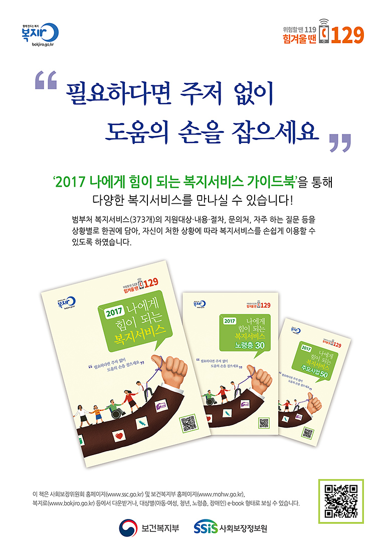 함께 만드는 복지 복지로 bokjiro.go.kr 위험할 땐 119 힘겨울 땐 129, 필요하다면 주저 없이 도움의 손을 잡으세요 '2017 나에게 힘이 되는 복지서비스 가이드북'을 통해 다양한 복지서비스를 만나실 수 있습니다! 범부처 복지서비스(373개)의 지원대상ㆍ내용ㆍ절차, 문의처, 자주 하는 질문 등을 상황별로 한권에 담아, 자신이 처한 상황에 따라 복지서비스를 손쉽게 이용할 수 있도록 하였습니다. 이 책은 사회보장위원회 홈페이지(www.ssc.go.kr) 및 보건복지부 홈페이지(www.mohw.go.kr), 복지로(www.bokjiro.go.kr) 등에서 다운받거나 대상별(아동ㆍ여성, 청년, 노령층, 장애인) e-book형태로 보실 수 있습니다. 보건복지부 사회보장정보원