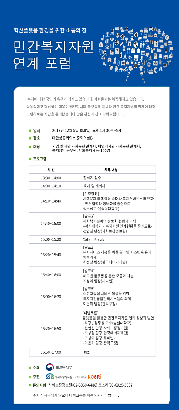 민간복지자원 연계 포럼 복지에 대한 국민의 욕구가 커지고 있습니다. 사회문제는 복잡해지고 있습니다. 능동적이고 혁신적인 대응이 필요합니다. 플랫폼의 활용과 민간 복지자원의 연계에 대해 고민해보는 시간을 준비했습니다. 많은 관심과 참여 부탁드립니다. 일시 : 2017년 12월 5일 화요일, 오후 1시 30분~5시 장소 : 대한상공회의소 중회의실 B 대상 : 기업 및 재단 사회공헌 관계자, 비영리기관 사회공헌 관계자, 복지담당 공무원, 사회복지사 등 100명 프로그램 : 시간 세부내용 13:30~14:00 참석자 접수 14:00~14:10 축사 및 개회사 14:10~14:40 [기조강연]사회문제의 복잡성 증대와 복지거버넌스의 변화 - 민관협력과 정보화를 중심으로 - 정무성교수(숭실대학교) 14:40~15:00 [발표2] 사회복지분야의 정보화 현황과 과제 - 복지대상자·복지자원 연계현황을 중심으로 - 전연진 단장(사회보장정보원) 15:00~15:20 Coffee Break 15:20~15:40 [발표3] 복지서비스 제공을 위한 온라인 시스템 활용과 향후과제 최성철 팀장(한국에너지재단) 15:40~16:00 [발표4] 해피빈 플랫폼을 통한 모금과 나눔 조성아 팀장(해피빈) 16:00~16:20 [발표5] 수요자중심 서비스 제공을 위한 복지자원통합관리시스템의 과제 이은희 팀장(관악구청) 16:20~16:50 [패널토론] 플랫폼을 활용한 민간복지자원 연계 활성화 방안 - 좌장 / 정무성 교수(숭실대학교) - 전연진 단장(사회보장정보원) - 최성철 팀장(한국에너지재단) - 조성아 팀장(해피빈) - 이은희 팀장(관악구청) 16:50 ~ 17:00 폐회 주최 : 보건복지부 주관 : 사회보장정보원, 임팩트 파트너 kosri 문의사항 사회보장정보원(02-6360-6488) 코스리(02-6925-5037) 주차가 제공되지 않으니 대중교통을 이용하시기 바랍니다.