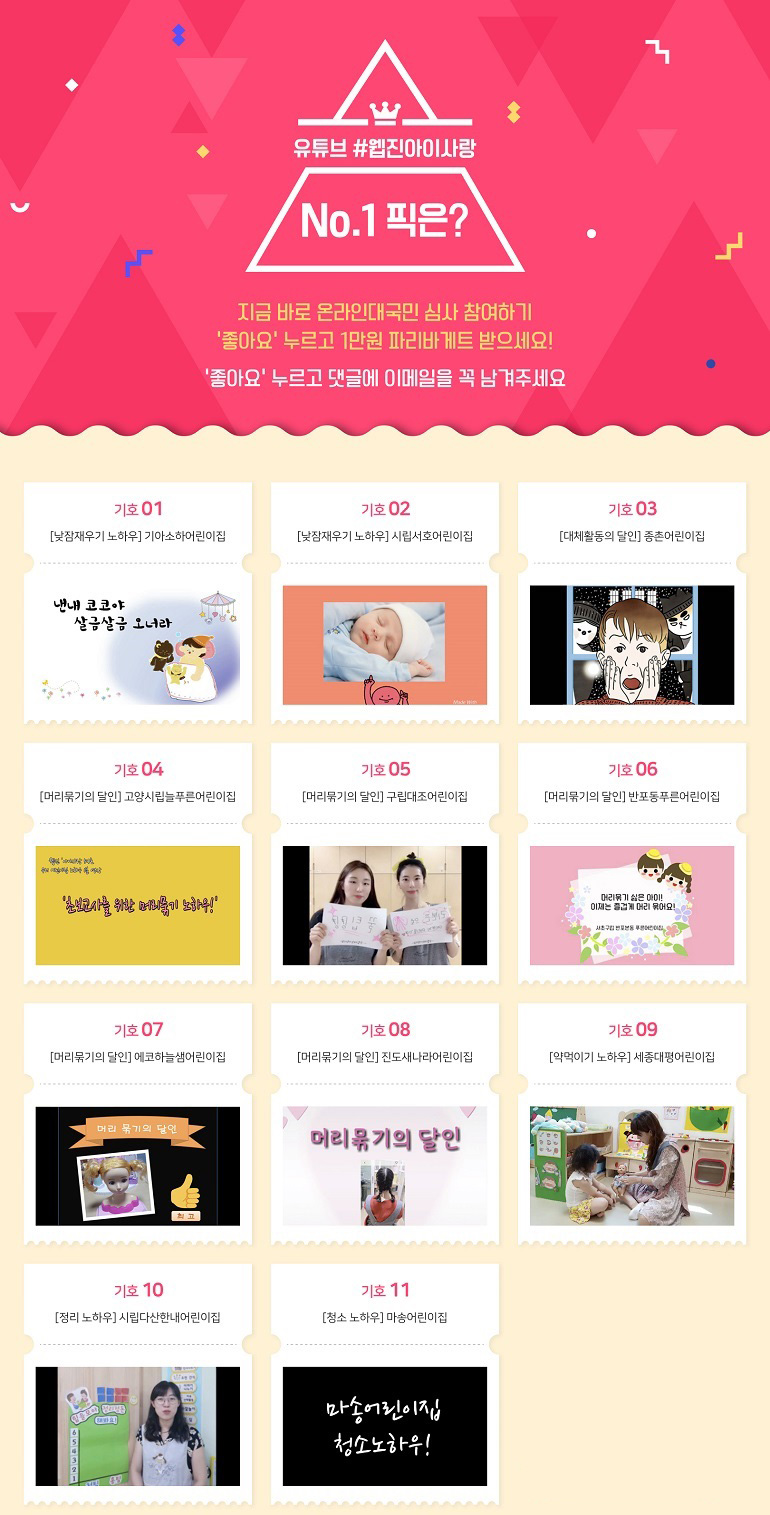 유튜브 #웹진아이사랑 No.1 픽은? 지금 바로 온라인대국민 심사 참여하기 '좋아요' 누르고 1만원 파리바게트 받으세요! '좋아요'누르고 댓글에 이메일을 꼭 남겨주세요 기호01 [낮잠재우기 노하우]기아소하어린이집 기호02 [낮잠재우기 노하우]시립서호어린이집 기호03 [대체활동의 달인]종촌어린이집 기호04[머리묶기의 달인]고양시립늘푸른어린이집 기호05[머리묶기의 달인]반포동푸른어린이집 기호07[머리묶기의 달인]에코하늘샘어린이집 기호08[머리묶기의 달인]진도새나라어린이집 기호09[약먹이기 노하우]세종대평어린이집 기호10[정리 노하우]시립다산한내어린이집 기호11[청소 노하우]마송어린이집