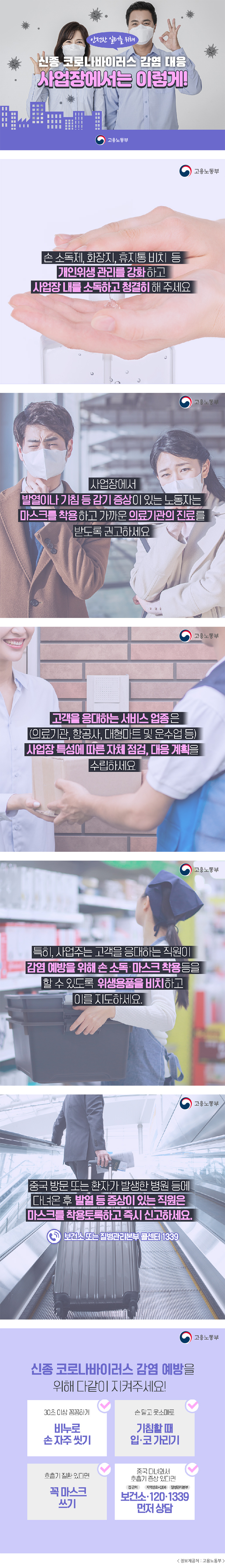 안전한 일터를 위해 신종 코로나바이러스 감염 대응 사업장에서는 이렇게! 고용노동부
고용노동부 손 소독제, 화장지, 휴지통 비치 등 개인위생 관리를 강화하고 사업장 내를 소독하고 청결히 해주세요 
고용노동부 사업장에서 발열이나 기침 등 감기 증상이 있는 노동자는 마스크를 착용하고 가까운 의료기관의 진료를 받도록 권고하세요
고용노동부 고객을 응대하는 서비스 업종은(의료기관, 항공사, 대형마트 및 운수업 등) 사업장 특성에 따른 자체 점검, 대응 계획을 수립하세요
고용노동부 특히, 사업주는 고객을 응대하는 직원이 감염 예방을 위해 손 소독·마스크 착용 등을 할 수 있도록 위생용품을 비치하고 이를 지도하세요. 
고용노동부 중국 방문 또는 환자가 발생한 병원 등에 다녀온 후 발열 등 증상이 있는 직원은 마스크를 착용토록하고 즉시 신고하세요. 보건소 또는 질병관리본부 콜센터 1339 
고용노동부 신종 코로나바이러스 감염 예방을 위해 다같이 지켜주세요! 30초 이상 꼼꼼하게 비누로 손 자주 씻기 손 말고 옷소매로 기침할 때 입·코 가리기 호흡기 질환 있다면 꼭 마스크 쓰기 중국 다녀와서 호흡기 증상 있다면 집 근처 보건소·지역번호+샵(#) 120·질병관리본부 1339 먼저 상담 <정보제공처 : 고용노동부>
