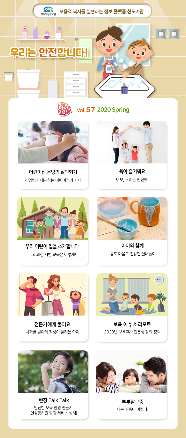 SSiS 사회보장정보원 포용적 복지를 실현하는 정보 플랫폼 선도기관 우리는 안전합니다! 웹진 아이사랑 i-love.or.kr Vol.57 2020 Spring 어린이집 운영의 달인되기 감영병에 대처하는 어린이집의 자세 육아 즐거워요 여보, 우리는 안전해! 우리 어린이 집을 소개합니다 누리과정 시범 교육은 이렇게! 아이와 함께 몸도 마음도 건강한 실내놀이 전문가에게 물어요 사과를 받아야 직성이 풀리는 아이 보육 이슈 & 리포트 2020년 보육교사 전문성 강화 정책 현장 Talk Talk 안전한 보육 환경 만들기! 안심등하원 알림 서비스 실시! 부부탐구중 나는 가족이 어렵다!