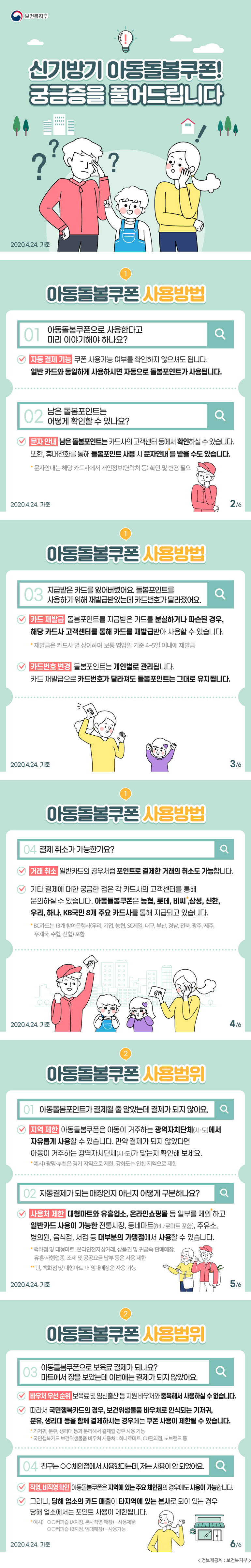 보건복지부 신기방기 아동돌봄쿠폰! 궁금증을 풀어드립니다 2020.4.24.기준 1 아동돌봄쿠폰 사용방법 01 아동돌봄쿠폰으로 사용한다고 미리 이야기해야 하나요? 자동 결제 기능 쿠폰 사용가능 여부를 확인하지 않으셔도 됩니다. 일반 카드와 동일하게 사용하시면 자동으로 돌봄포인트가 사용됩니다. 02 남은 돌봄포인트는 어떻게 확인할 수 있나요? 문자 안내 남은 돌봄포인트는 카드사의 고객센터 등에서 확인하실 수 있습니다. 또한, 휴대전화를 통해 돌봄포인트 사용 시 문자안내를 받을 수도 있습니다. * 문자안내는 해당 카드사에서 개인정보(연락처 등) 확인 및 변경 필요 2020.4.24. 기준 2/6 1 아동돌봄쿠폰 사용방법 03 지급받은 카드를 잃어버렸어요. 돌봄포인트를 사용하기 위해 재발급받았는데 카드번호가 달라졌어요. 카드 재발급 돌봄포인트를 지급받은 카드를 분실하거나 파손된 경우, 해당 카드사 고객센터를 통해 카드를 재발급받아 사용할 수 있습니다. * 재발급은 카드사 별 상이하며 보통 영업일 기준 4~5일 이내에 재발급 카드번호 변경 돌봄포인트는 개인별로 관리됩니다. 카드 재발급으로 카드번호가 달라져도 돌봄포인트는 그대로 유지됩니다. 2020.4.24. 기준 3/6 1 아동돌봄쿠폰 사용방법 04 결제 취소가 가능한가요? 거래 취소 일반카드의 경우처럼 포인트로 결제한 거래의 취소도 가능합니다. 기타 결제에 대한 궁금한 점은 각 카드사의 고객센터를 통해 문의하실 수 있습니다. 아동돌봄쿠폰은 농협롯데, 비씨, 삼성, 신한, 우리, 하나, KB국민 8개 주요 카드사를 통해 지급되고 있습니다. * BC카드는 13개 참여은행사(우리, 기업, 농협, SC제일, 대구, 부산, 경남, 전북, 광주, 제주, 우체국, 수협, 신협) 포함 2020.4.24. 기준 4/6 2 아동돌봄쿠폰 사용범위 01 아동돌봄포인트가 결제될 줄 알았는데 결제가 되지 않아요. 지역 제한 아동돌봄쿠폰은 아동이 거주하는 광역자치단체(시·도)에서 자유롭게 사용할 수 있습니다. 만약 결제가 되지 않았다면 아동이 거주하는 광역자치단체(시·도)가 맞는지 확인해 보세요. * 예시) 광명·부천은 경기 지역 제한, 강화도는 인천 지역으로 제한 02 자동결제가 되는 매장인지 아닌지 어떻게 구분하나요? 사용처 제한 대형마트와 유흥업소, 온라인쇼핑몰 등 일부를 제외하고 일반카드 사용이 가능한 전통시장, 동네마트(하나로마트 포함), 주유소, 병의원, 음식점, 서점 등 대부분의 가맹점에서 사용할 수 있습니다. * 백화점 및 대형마트, 온라인전자상거래, 상품권 및 귀금속 판매매장, 유흥·사행업종, 조세 및 공공요금 납부 등은 사용 제한 ** 단, 백화점 및 대형마트 내 임대매장은 사용 가능 2020.4.24. 기준 5/6 2 아동돌봄쿠폰 사용범위 03 아동돌봄쿠폰으로 보육료 결제가 되나요? 마트에서 장을 보았는데 이번에는 결제가 되지 않았어요. 바우처 우선 순위 보육료 및 임신출산 등 지원 바우처와 중복해서 사용하실 수 없습니다. 따라서 국민행복카드의 경우, 보건위생물품 바우처로 인식되는 기저귀, 분유, 생리대 등을 함께 결제하시는 경우에는 쿠폰 사용이 제한될 수 있습니다. * 기저귀, 분유, 생리대 등과 분리해서 결제할 경우 사용 가능 * 국민행복카드 보건위생물품 바우처 사용처 : 하나로마트, CU편의점, 노브랜드 등 04 친구는 ○○체인점에서 사용했다는데, 저는 사용이 안 되었어요. 직영, 비직영 확인 아동돌봄쿠폰은 지역에 있는 주요 체인점의 경우에도 사용이 가능합니다. 그러나, 당해 업소의 카드 매출이 타지역에 있는 본사로 되어 있는 경우 당해 업소에서는 포인트 사용이 제한됩니다. * 예시) ○○커피숍 (A지점, 본사직영 매장) - 사용제한 ○○커피숍 (B지점, 임대매장) - 사용가능 2020.4.24. 6/6