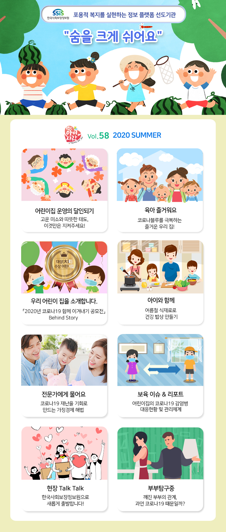 SSiS 한국사회보장정보원 포용적 복지를 실현하는 정보 플랫폼 선도기관 '숨을 크게 쉬어요' 웹진 아이사랑 i-love.or.kr Vol.58 2020 SUMMER 어린이집 운영의 달인되기 고운 미소와 따뜻한 태도, 이것만은 지켜주세요! 육아 즐거워요 코로나블루를 극복하는 즐거운 우리 집! 우리 어린이 집을 소개합니다. 「2020년 코로나19 함께 이겨내기 공모전」 Behind Story 아이와 함께 여름철 식재료로 건강 밥상 만들기 전문가에게 물어요 코로나19 재난을 기회로 만드는 가정경제 해법 보육 이슈 & 리포트 어린이집의 코로나19 감염병 대응현황 및 관리체계 현장 Talk Talk 한국사회보장정보원으로 새롭게 출발합니다! 부부탐구중 깨진 부부의 관계, 과연 코로나19 때문일까?