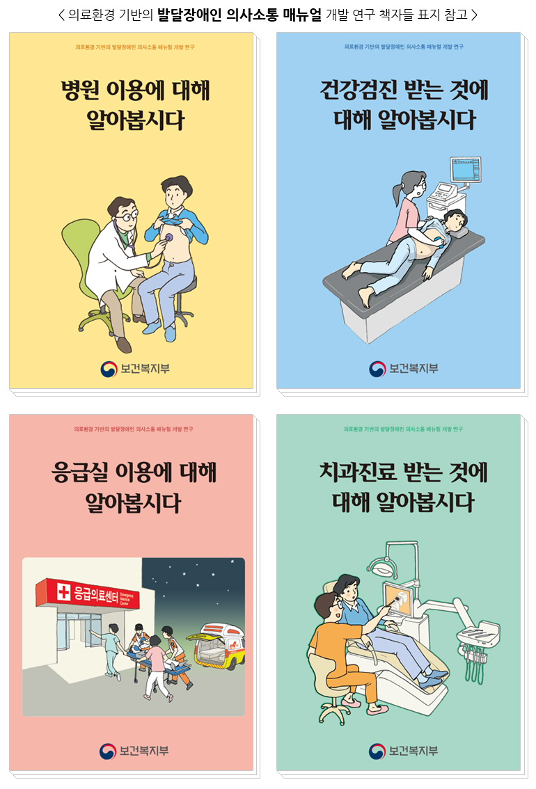 <의료환경 기반의 발달장애인 의사소통 매뉴얼 개발 연구 책자들 표지 참고 /> 의료환경 기반의 발달장애인 의사소통 매뉴얼 개발 연구 병원 이용에 대해 알아봅시다 보건복지부 의료환경 기반의 발달장애인 의사소통 매뉴얼 개발 연구 건강검진 받는 것에 대해 알아봅시다 보건복지부 의료환경 기반의 발달장애인 의사소통 매뉴얼 개발 연구 응급실 이용에 대해 알아봅시다 응급의료센터 보건복지부 의료환경 기반의 발달장애인 의사소통 매뉴얼 개발 연구 치과진료 받는 것에 대해 알아봅시다 보건복지부